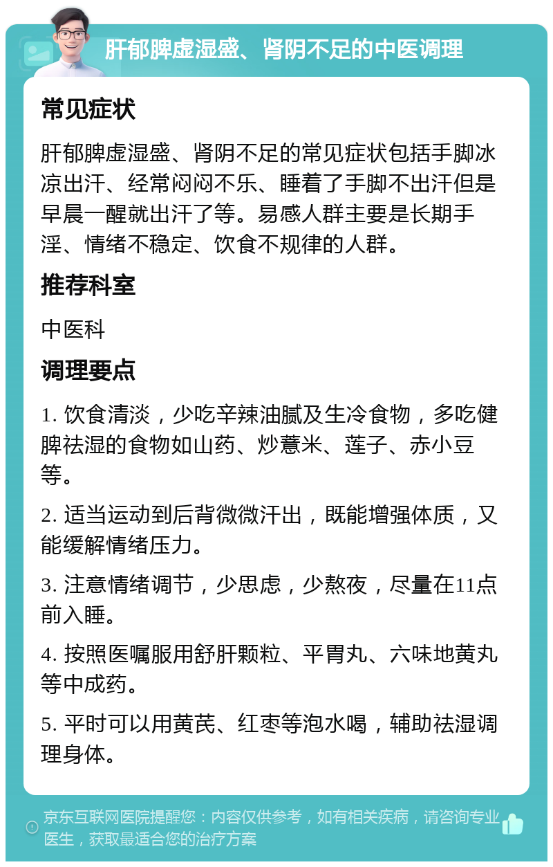 肝郁脾虚湿盛、肾阴不足的中医调理 常见症状 肝郁脾虚湿盛、肾阴不足的常见症状包括手脚冰凉出汗、经常闷闷不乐、睡着了手脚不出汗但是早晨一醒就出汗了等。易感人群主要是长期手淫、情绪不稳定、饮食不规律的人群。 推荐科室 中医科 调理要点 1. 饮食清淡，少吃辛辣油腻及生冷食物，多吃健脾祛湿的食物如山药、炒薏米、莲子、赤小豆等。 2. 适当运动到后背微微汗出，既能增强体质，又能缓解情绪压力。 3. 注意情绪调节，少思虑，少熬夜，尽量在11点前入睡。 4. 按照医嘱服用舒肝颗粒、平胃丸、六味地黄丸等中成药。 5. 平时可以用黄芪、红枣等泡水喝，辅助祛湿调理身体。