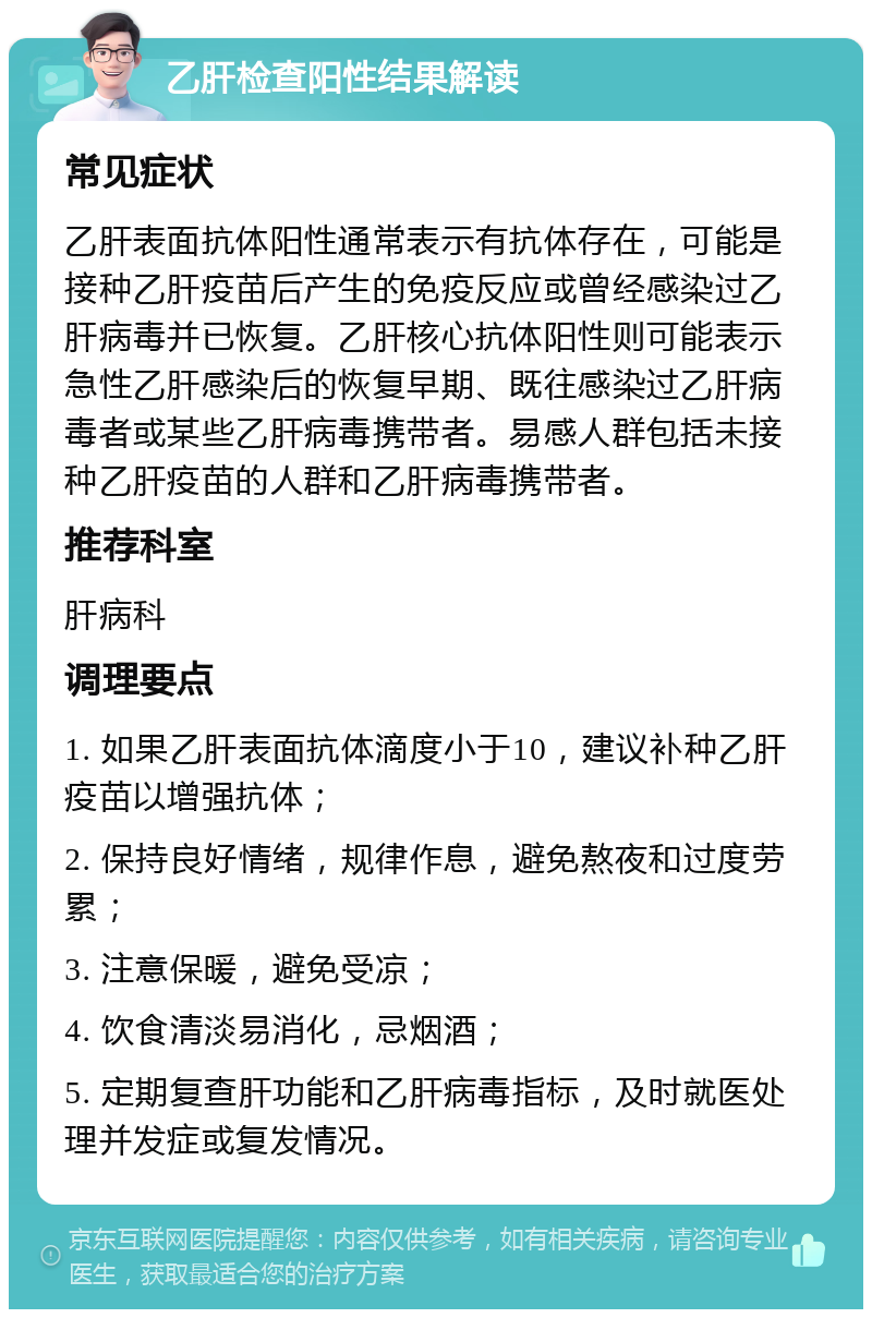 乙肝检查阳性结果解读 常见症状 乙肝表面抗体阳性通常表示有抗体存在，可能是接种乙肝疫苗后产生的免疫反应或曾经感染过乙肝病毒并已恢复。乙肝核心抗体阳性则可能表示急性乙肝感染后的恢复早期、既往感染过乙肝病毒者或某些乙肝病毒携带者。易感人群包括未接种乙肝疫苗的人群和乙肝病毒携带者。 推荐科室 肝病科 调理要点 1. 如果乙肝表面抗体滴度小于10，建议补种乙肝疫苗以增强抗体； 2. 保持良好情绪，规律作息，避免熬夜和过度劳累； 3. 注意保暖，避免受凉； 4. 饮食清淡易消化，忌烟酒； 5. 定期复查肝功能和乙肝病毒指标，及时就医处理并发症或复发情况。