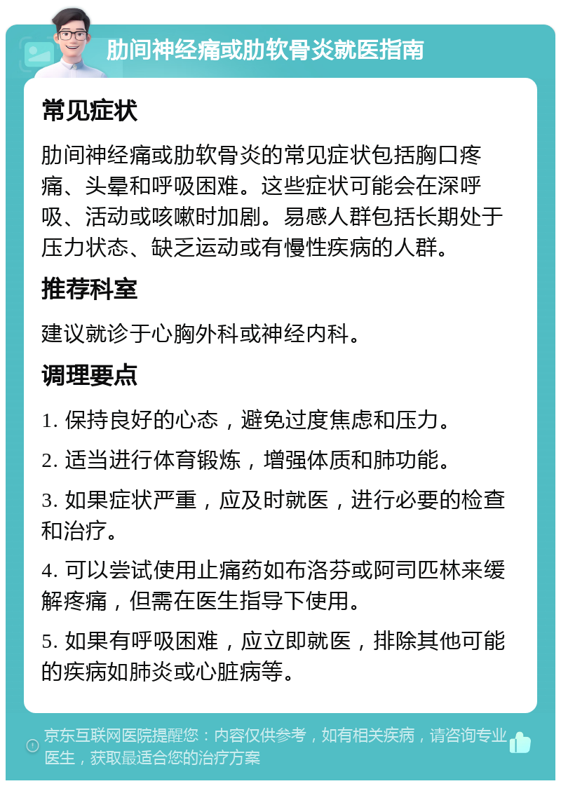 肋间神经痛或肋软骨炎就医指南 常见症状 肋间神经痛或肋软骨炎的常见症状包括胸口疼痛、头晕和呼吸困难。这些症状可能会在深呼吸、活动或咳嗽时加剧。易感人群包括长期处于压力状态、缺乏运动或有慢性疾病的人群。 推荐科室 建议就诊于心胸外科或神经内科。 调理要点 1. 保持良好的心态，避免过度焦虑和压力。 2. 适当进行体育锻炼，增强体质和肺功能。 3. 如果症状严重，应及时就医，进行必要的检查和治疗。 4. 可以尝试使用止痛药如布洛芬或阿司匹林来缓解疼痛，但需在医生指导下使用。 5. 如果有呼吸困难，应立即就医，排除其他可能的疾病如肺炎或心脏病等。