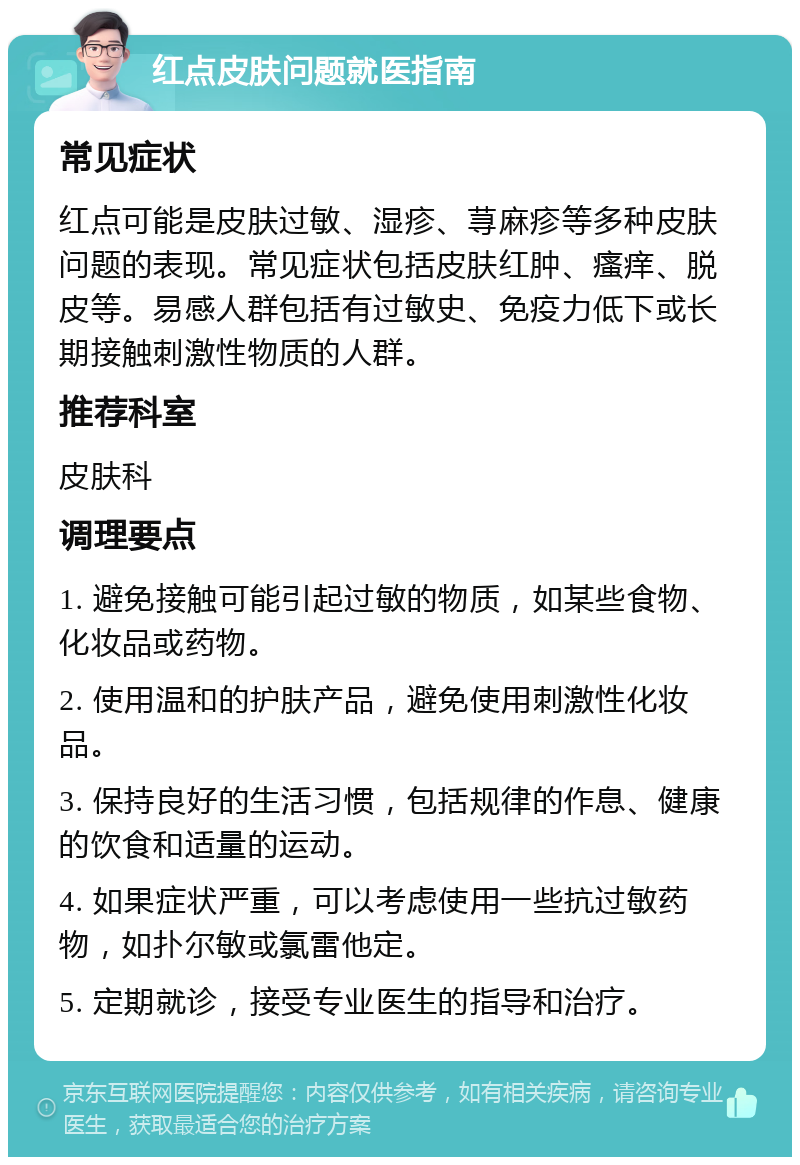 红点皮肤问题就医指南 常见症状 红点可能是皮肤过敏、湿疹、荨麻疹等多种皮肤问题的表现。常见症状包括皮肤红肿、瘙痒、脱皮等。易感人群包括有过敏史、免疫力低下或长期接触刺激性物质的人群。 推荐科室 皮肤科 调理要点 1. 避免接触可能引起过敏的物质，如某些食物、化妆品或药物。 2. 使用温和的护肤产品，避免使用刺激性化妆品。 3. 保持良好的生活习惯，包括规律的作息、健康的饮食和适量的运动。 4. 如果症状严重，可以考虑使用一些抗过敏药物，如扑尔敏或氯雷他定。 5. 定期就诊，接受专业医生的指导和治疗。