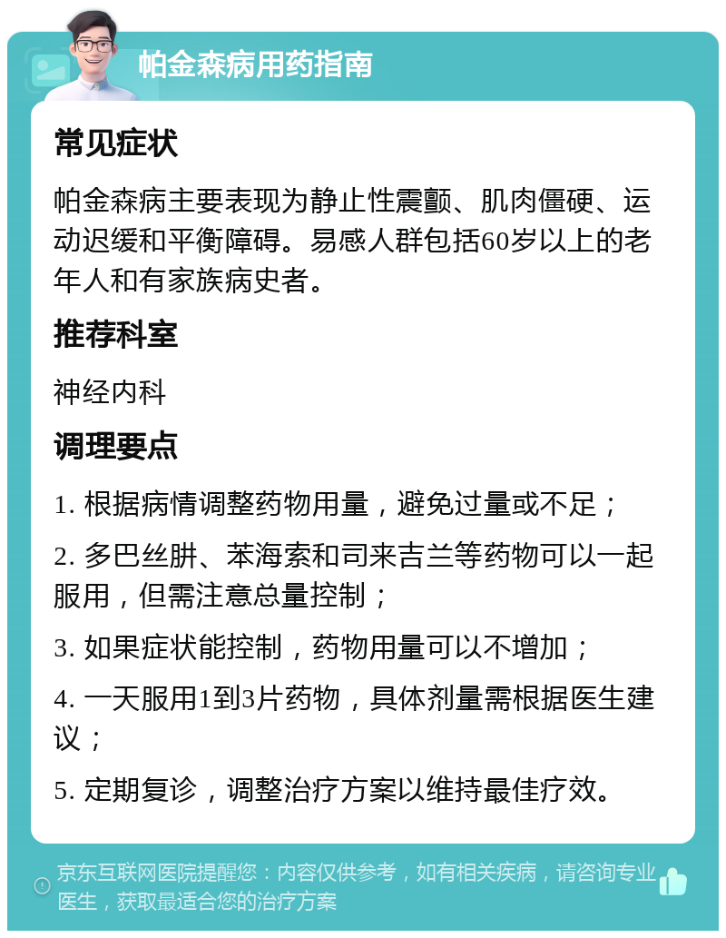 帕金森病用药指南 常见症状 帕金森病主要表现为静止性震颤、肌肉僵硬、运动迟缓和平衡障碍。易感人群包括60岁以上的老年人和有家族病史者。 推荐科室 神经内科 调理要点 1. 根据病情调整药物用量，避免过量或不足； 2. 多巴丝肼、苯海索和司来吉兰等药物可以一起服用，但需注意总量控制； 3. 如果症状能控制，药物用量可以不增加； 4. 一天服用1到3片药物，具体剂量需根据医生建议； 5. 定期复诊，调整治疗方案以维持最佳疗效。