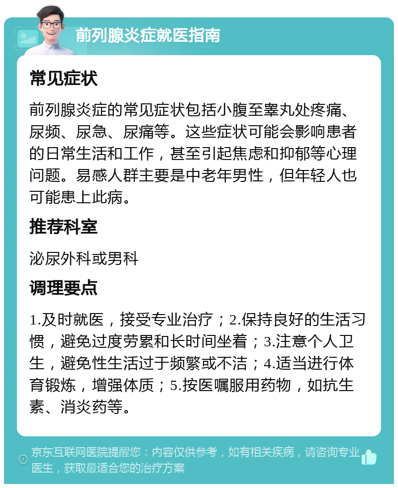 前列腺炎症就医指南 常见症状 前列腺炎症的常见症状包括小腹至睾丸处疼痛、尿频、尿急、尿痛等。这些症状可能会影响患者的日常生活和工作，甚至引起焦虑和抑郁等心理问题。易感人群主要是中老年男性，但年轻人也可能患上此病。 推荐科室 泌尿外科或男科 调理要点 1.及时就医，接受专业治疗；2.保持良好的生活习惯，避免过度劳累和长时间坐着；3.注意个人卫生，避免性生活过于频繁或不洁；4.适当进行体育锻炼，增强体质；5.按医嘱服用药物，如抗生素、消炎药等。