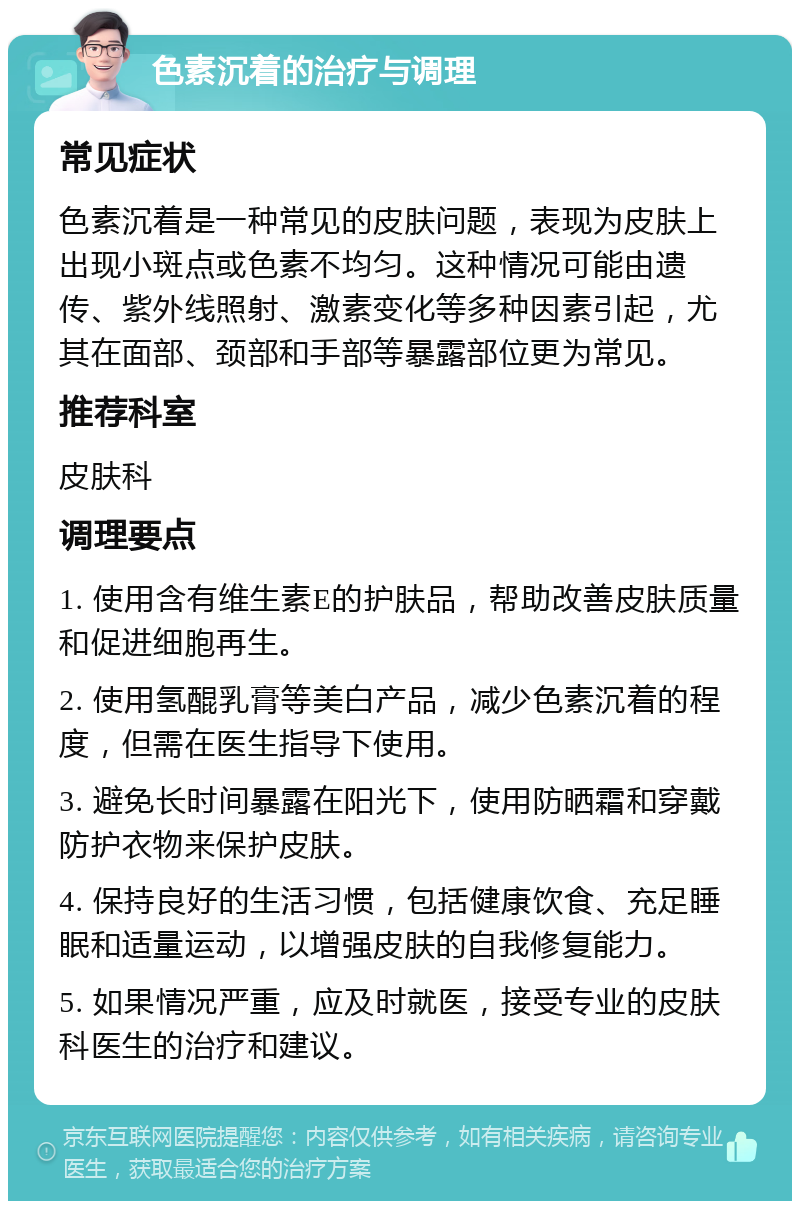 色素沉着的治疗与调理 常见症状 色素沉着是一种常见的皮肤问题，表现为皮肤上出现小斑点或色素不均匀。这种情况可能由遗传、紫外线照射、激素变化等多种因素引起，尤其在面部、颈部和手部等暴露部位更为常见。 推荐科室 皮肤科 调理要点 1. 使用含有维生素E的护肤品，帮助改善皮肤质量和促进细胞再生。 2. 使用氢醌乳膏等美白产品，减少色素沉着的程度，但需在医生指导下使用。 3. 避免长时间暴露在阳光下，使用防晒霜和穿戴防护衣物来保护皮肤。 4. 保持良好的生活习惯，包括健康饮食、充足睡眠和适量运动，以增强皮肤的自我修复能力。 5. 如果情况严重，应及时就医，接受专业的皮肤科医生的治疗和建议。