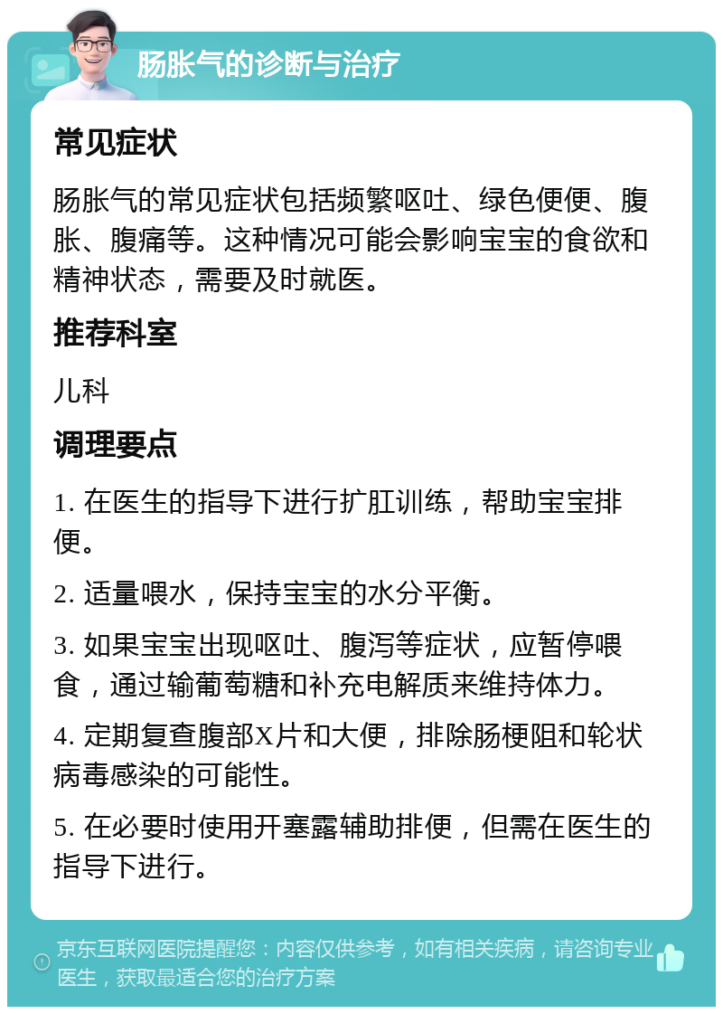 肠胀气的诊断与治疗 常见症状 肠胀气的常见症状包括频繁呕吐、绿色便便、腹胀、腹痛等。这种情况可能会影响宝宝的食欲和精神状态，需要及时就医。 推荐科室 儿科 调理要点 1. 在医生的指导下进行扩肛训练，帮助宝宝排便。 2. 适量喂水，保持宝宝的水分平衡。 3. 如果宝宝出现呕吐、腹泻等症状，应暂停喂食，通过输葡萄糖和补充电解质来维持体力。 4. 定期复查腹部X片和大便，排除肠梗阻和轮状病毒感染的可能性。 5. 在必要时使用开塞露辅助排便，但需在医生的指导下进行。