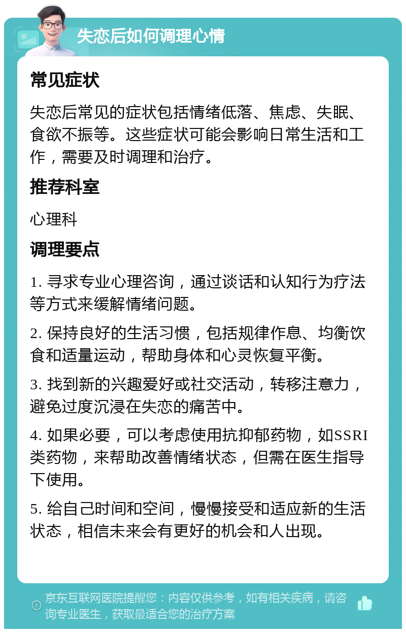 失恋后如何调理心情 常见症状 失恋后常见的症状包括情绪低落、焦虑、失眠、食欲不振等。这些症状可能会影响日常生活和工作，需要及时调理和治疗。 推荐科室 心理科 调理要点 1. 寻求专业心理咨询，通过谈话和认知行为疗法等方式来缓解情绪问题。 2. 保持良好的生活习惯，包括规律作息、均衡饮食和适量运动，帮助身体和心灵恢复平衡。 3. 找到新的兴趣爱好或社交活动，转移注意力，避免过度沉浸在失恋的痛苦中。 4. 如果必要，可以考虑使用抗抑郁药物，如SSRI类药物，来帮助改善情绪状态，但需在医生指导下使用。 5. 给自己时间和空间，慢慢接受和适应新的生活状态，相信未来会有更好的机会和人出现。