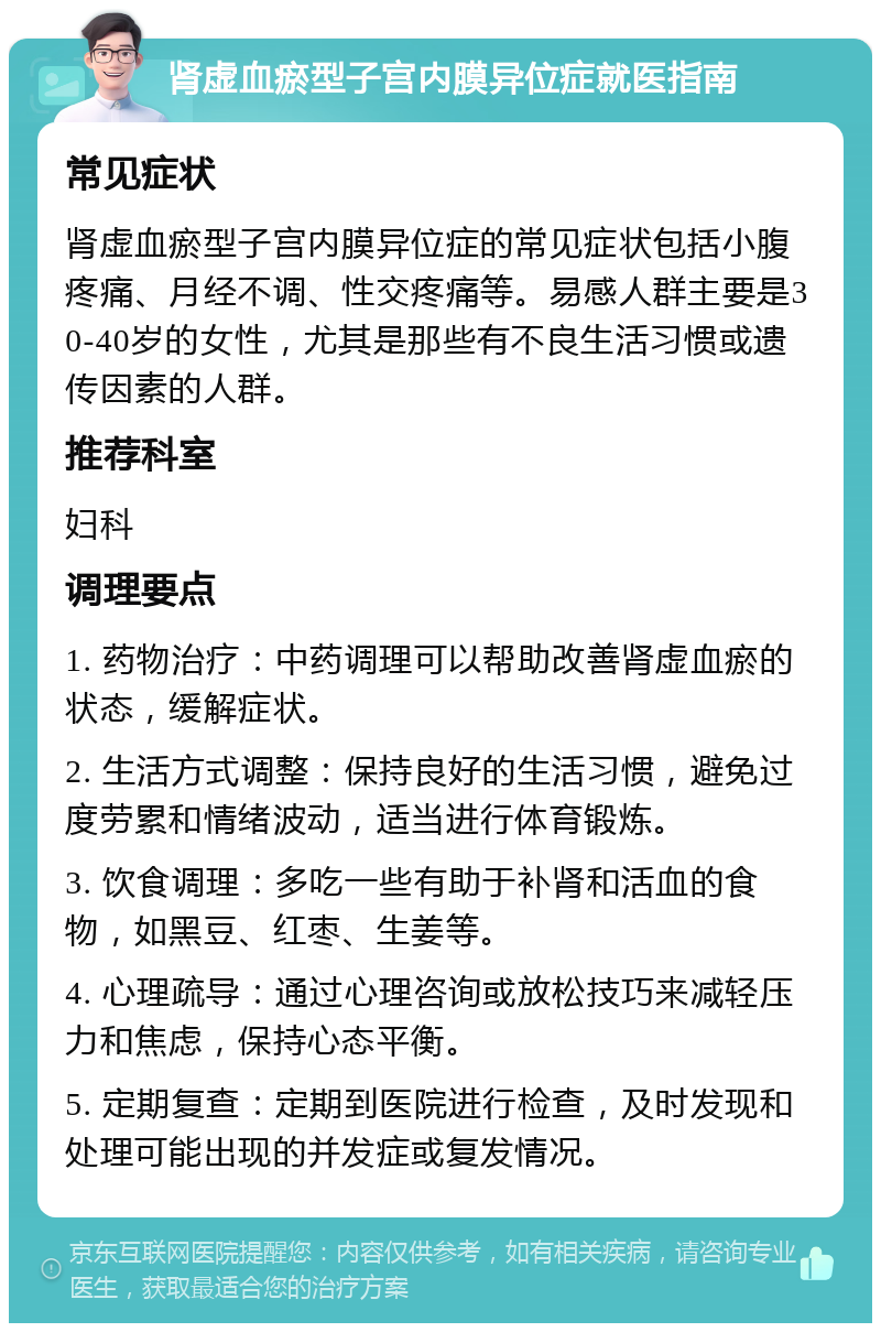 肾虚血瘀型子宫内膜异位症就医指南 常见症状 肾虚血瘀型子宫内膜异位症的常见症状包括小腹疼痛、月经不调、性交疼痛等。易感人群主要是30-40岁的女性，尤其是那些有不良生活习惯或遗传因素的人群。 推荐科室 妇科 调理要点 1. 药物治疗：中药调理可以帮助改善肾虚血瘀的状态，缓解症状。 2. 生活方式调整：保持良好的生活习惯，避免过度劳累和情绪波动，适当进行体育锻炼。 3. 饮食调理：多吃一些有助于补肾和活血的食物，如黑豆、红枣、生姜等。 4. 心理疏导：通过心理咨询或放松技巧来减轻压力和焦虑，保持心态平衡。 5. 定期复查：定期到医院进行检查，及时发现和处理可能出现的并发症或复发情况。