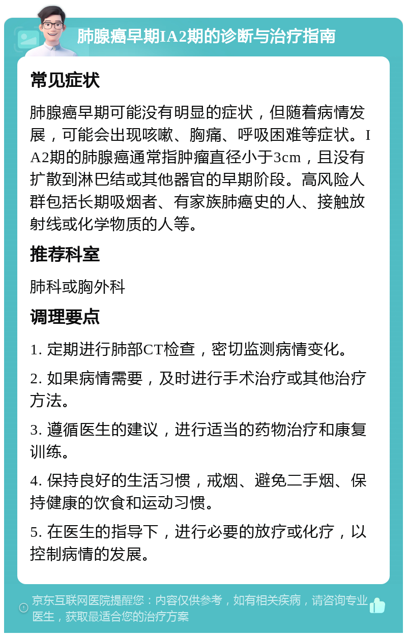 肺腺癌早期IA2期的诊断与治疗指南 常见症状 肺腺癌早期可能没有明显的症状，但随着病情发展，可能会出现咳嗽、胸痛、呼吸困难等症状。IA2期的肺腺癌通常指肿瘤直径小于3cm，且没有扩散到淋巴结或其他器官的早期阶段。高风险人群包括长期吸烟者、有家族肺癌史的人、接触放射线或化学物质的人等。 推荐科室 肺科或胸外科 调理要点 1. 定期进行肺部CT检查，密切监测病情变化。 2. 如果病情需要，及时进行手术治疗或其他治疗方法。 3. 遵循医生的建议，进行适当的药物治疗和康复训练。 4. 保持良好的生活习惯，戒烟、避免二手烟、保持健康的饮食和运动习惯。 5. 在医生的指导下，进行必要的放疗或化疗，以控制病情的发展。