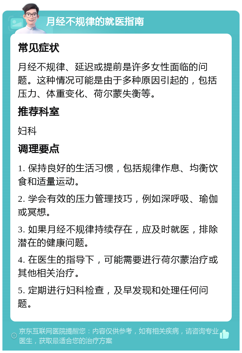 月经不规律的就医指南 常见症状 月经不规律、延迟或提前是许多女性面临的问题。这种情况可能是由于多种原因引起的，包括压力、体重变化、荷尔蒙失衡等。 推荐科室 妇科 调理要点 1. 保持良好的生活习惯，包括规律作息、均衡饮食和适量运动。 2. 学会有效的压力管理技巧，例如深呼吸、瑜伽或冥想。 3. 如果月经不规律持续存在，应及时就医，排除潜在的健康问题。 4. 在医生的指导下，可能需要进行荷尔蒙治疗或其他相关治疗。 5. 定期进行妇科检查，及早发现和处理任何问题。