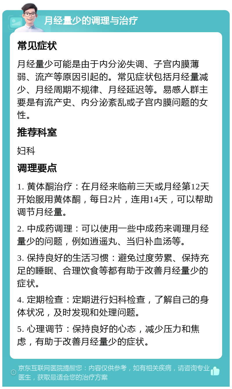 月经量少的调理与治疗 常见症状 月经量少可能是由于内分泌失调、子宫内膜薄弱、流产等原因引起的。常见症状包括月经量减少、月经周期不规律、月经延迟等。易感人群主要是有流产史、内分泌紊乱或子宫内膜问题的女性。 推荐科室 妇科 调理要点 1. 黄体酮治疗：在月经来临前三天或月经第12天开始服用黄体酮，每日2片，连用14天，可以帮助调节月经量。 2. 中成药调理：可以使用一些中成药来调理月经量少的问题，例如逍遥丸、当归补血汤等。 3. 保持良好的生活习惯：避免过度劳累、保持充足的睡眠、合理饮食等都有助于改善月经量少的症状。 4. 定期检查：定期进行妇科检查，了解自己的身体状况，及时发现和处理问题。 5. 心理调节：保持良好的心态，减少压力和焦虑，有助于改善月经量少的症状。