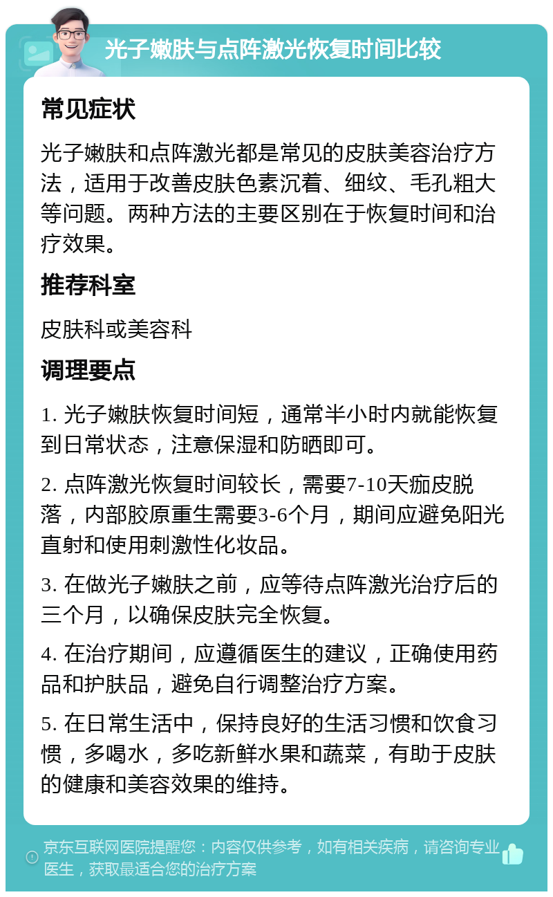 光子嫩肤与点阵激光恢复时间比较 常见症状 光子嫩肤和点阵激光都是常见的皮肤美容治疗方法，适用于改善皮肤色素沉着、细纹、毛孔粗大等问题。两种方法的主要区别在于恢复时间和治疗效果。 推荐科室 皮肤科或美容科 调理要点 1. 光子嫩肤恢复时间短，通常半小时内就能恢复到日常状态，注意保湿和防晒即可。 2. 点阵激光恢复时间较长，需要7-10天痂皮脱落，内部胶原重生需要3-6个月，期间应避免阳光直射和使用刺激性化妆品。 3. 在做光子嫩肤之前，应等待点阵激光治疗后的三个月，以确保皮肤完全恢复。 4. 在治疗期间，应遵循医生的建议，正确使用药品和护肤品，避免自行调整治疗方案。 5. 在日常生活中，保持良好的生活习惯和饮食习惯，多喝水，多吃新鲜水果和蔬菜，有助于皮肤的健康和美容效果的维持。