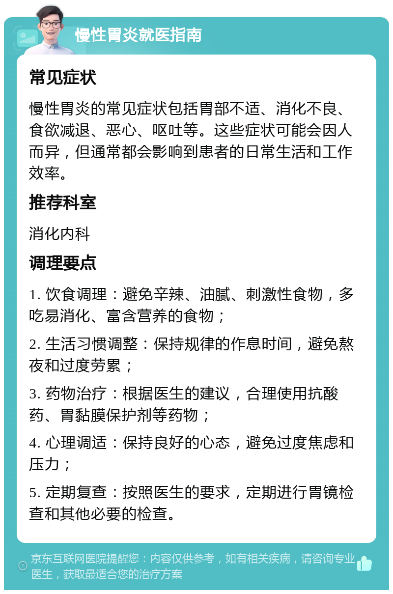 慢性胃炎就医指南 常见症状 慢性胃炎的常见症状包括胃部不适、消化不良、食欲减退、恶心、呕吐等。这些症状可能会因人而异，但通常都会影响到患者的日常生活和工作效率。 推荐科室 消化内科 调理要点 1. 饮食调理：避免辛辣、油腻、刺激性食物，多吃易消化、富含营养的食物； 2. 生活习惯调整：保持规律的作息时间，避免熬夜和过度劳累； 3. 药物治疗：根据医生的建议，合理使用抗酸药、胃黏膜保护剂等药物； 4. 心理调适：保持良好的心态，避免过度焦虑和压力； 5. 定期复查：按照医生的要求，定期进行胃镜检查和其他必要的检查。