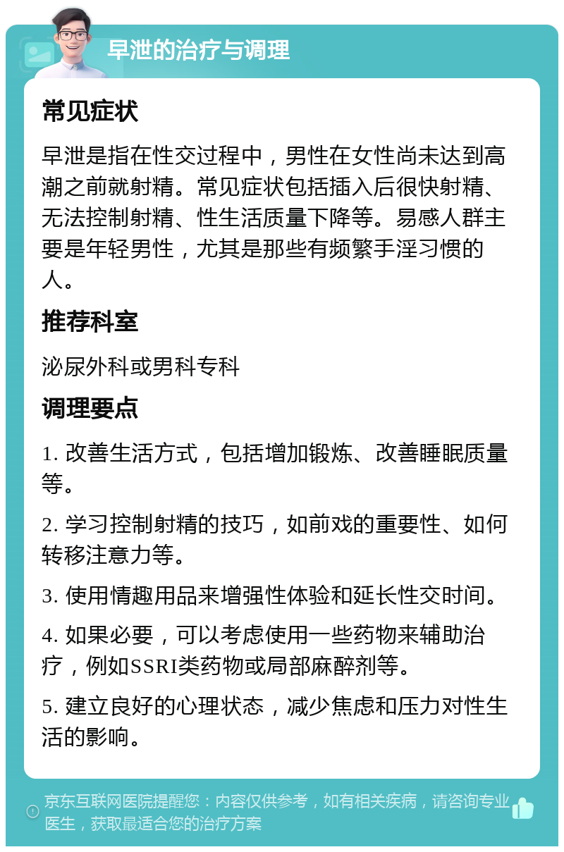 早泄的治疗与调理 常见症状 早泄是指在性交过程中，男性在女性尚未达到高潮之前就射精。常见症状包括插入后很快射精、无法控制射精、性生活质量下降等。易感人群主要是年轻男性，尤其是那些有频繁手淫习惯的人。 推荐科室 泌尿外科或男科专科 调理要点 1. 改善生活方式，包括增加锻炼、改善睡眠质量等。 2. 学习控制射精的技巧，如前戏的重要性、如何转移注意力等。 3. 使用情趣用品来增强性体验和延长性交时间。 4. 如果必要，可以考虑使用一些药物来辅助治疗，例如SSRI类药物或局部麻醉剂等。 5. 建立良好的心理状态，减少焦虑和压力对性生活的影响。