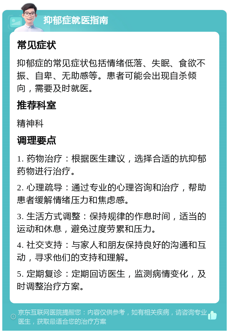 抑郁症就医指南 常见症状 抑郁症的常见症状包括情绪低落、失眠、食欲不振、自卑、无助感等。患者可能会出现自杀倾向，需要及时就医。 推荐科室 精神科 调理要点 1. 药物治疗：根据医生建议，选择合适的抗抑郁药物进行治疗。 2. 心理疏导：通过专业的心理咨询和治疗，帮助患者缓解情绪压力和焦虑感。 3. 生活方式调整：保持规律的作息时间，适当的运动和休息，避免过度劳累和压力。 4. 社交支持：与家人和朋友保持良好的沟通和互动，寻求他们的支持和理解。 5. 定期复诊：定期回访医生，监测病情变化，及时调整治疗方案。