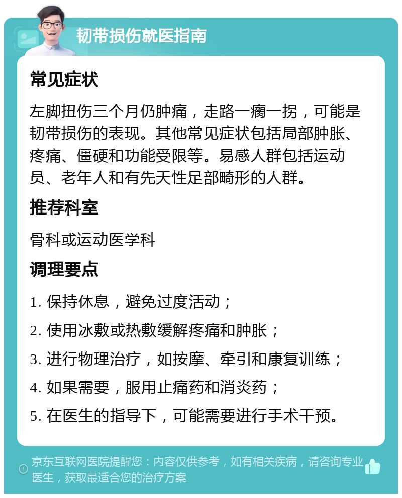 韧带损伤就医指南 常见症状 左脚扭伤三个月仍肿痛，走路一瘸一拐，可能是韧带损伤的表现。其他常见症状包括局部肿胀、疼痛、僵硬和功能受限等。易感人群包括运动员、老年人和有先天性足部畸形的人群。 推荐科室 骨科或运动医学科 调理要点 1. 保持休息，避免过度活动； 2. 使用冰敷或热敷缓解疼痛和肿胀； 3. 进行物理治疗，如按摩、牵引和康复训练； 4. 如果需要，服用止痛药和消炎药； 5. 在医生的指导下，可能需要进行手术干预。