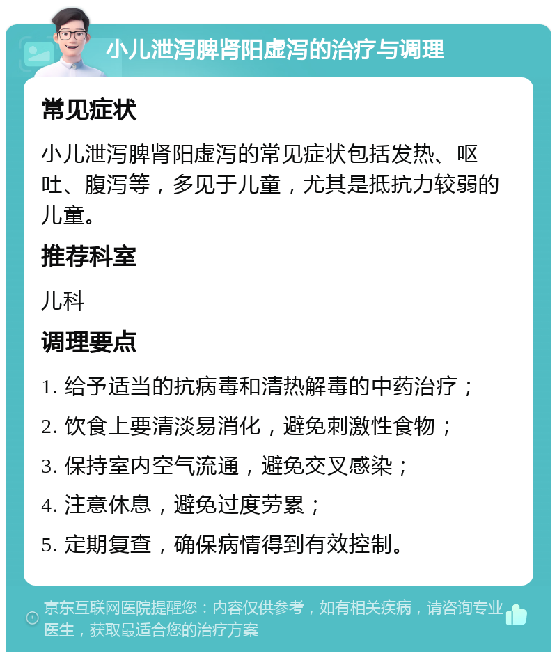 小儿泄泻脾肾阳虚泻的治疗与调理 常见症状 小儿泄泻脾肾阳虚泻的常见症状包括发热、呕吐、腹泻等，多见于儿童，尤其是抵抗力较弱的儿童。 推荐科室 儿科 调理要点 1. 给予适当的抗病毒和清热解毒的中药治疗； 2. 饮食上要清淡易消化，避免刺激性食物； 3. 保持室内空气流通，避免交叉感染； 4. 注意休息，避免过度劳累； 5. 定期复查，确保病情得到有效控制。