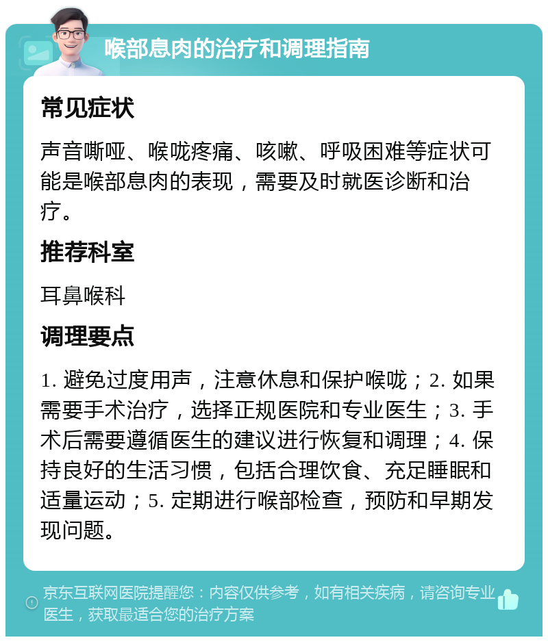 喉部息肉的治疗和调理指南 常见症状 声音嘶哑、喉咙疼痛、咳嗽、呼吸困难等症状可能是喉部息肉的表现，需要及时就医诊断和治疗。 推荐科室 耳鼻喉科 调理要点 1. 避免过度用声，注意休息和保护喉咙；2. 如果需要手术治疗，选择正规医院和专业医生；3. 手术后需要遵循医生的建议进行恢复和调理；4. 保持良好的生活习惯，包括合理饮食、充足睡眠和适量运动；5. 定期进行喉部检查，预防和早期发现问题。