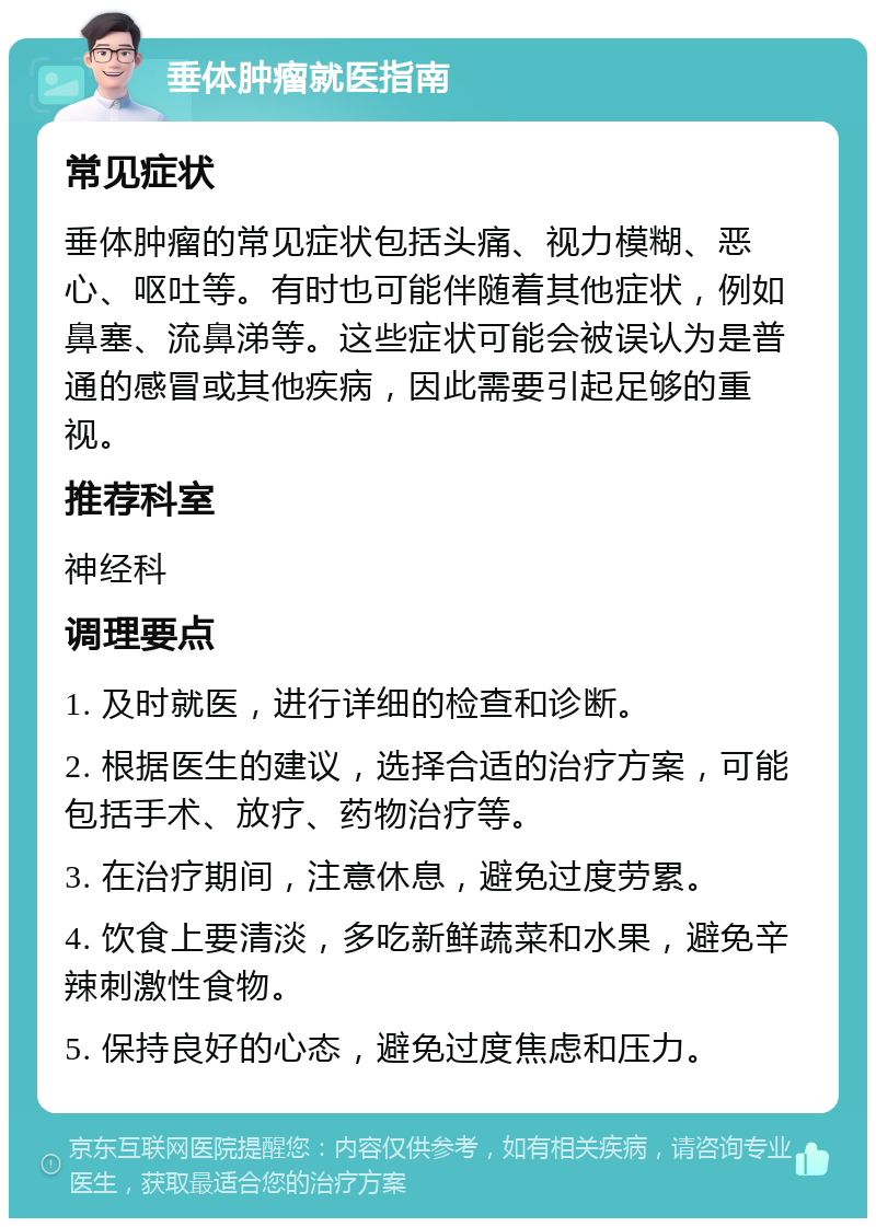 垂体肿瘤就医指南 常见症状 垂体肿瘤的常见症状包括头痛、视力模糊、恶心、呕吐等。有时也可能伴随着其他症状，例如鼻塞、流鼻涕等。这些症状可能会被误认为是普通的感冒或其他疾病，因此需要引起足够的重视。 推荐科室 神经科 调理要点 1. 及时就医，进行详细的检查和诊断。 2. 根据医生的建议，选择合适的治疗方案，可能包括手术、放疗、药物治疗等。 3. 在治疗期间，注意休息，避免过度劳累。 4. 饮食上要清淡，多吃新鲜蔬菜和水果，避免辛辣刺激性食物。 5. 保持良好的心态，避免过度焦虑和压力。