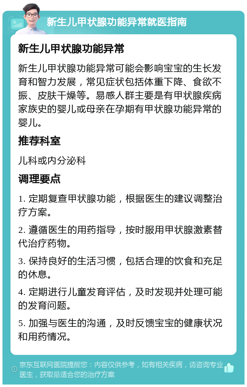 新生儿甲状腺功能异常就医指南 新生儿甲状腺功能异常 新生儿甲状腺功能异常可能会影响宝宝的生长发育和智力发展，常见症状包括体重下降、食欲不振、皮肤干燥等。易感人群主要是有甲状腺疾病家族史的婴儿或母亲在孕期有甲状腺功能异常的婴儿。 推荐科室 儿科或内分泌科 调理要点 1. 定期复查甲状腺功能，根据医生的建议调整治疗方案。 2. 遵循医生的用药指导，按时服用甲状腺激素替代治疗药物。 3. 保持良好的生活习惯，包括合理的饮食和充足的休息。 4. 定期进行儿童发育评估，及时发现并处理可能的发育问题。 5. 加强与医生的沟通，及时反馈宝宝的健康状况和用药情况。