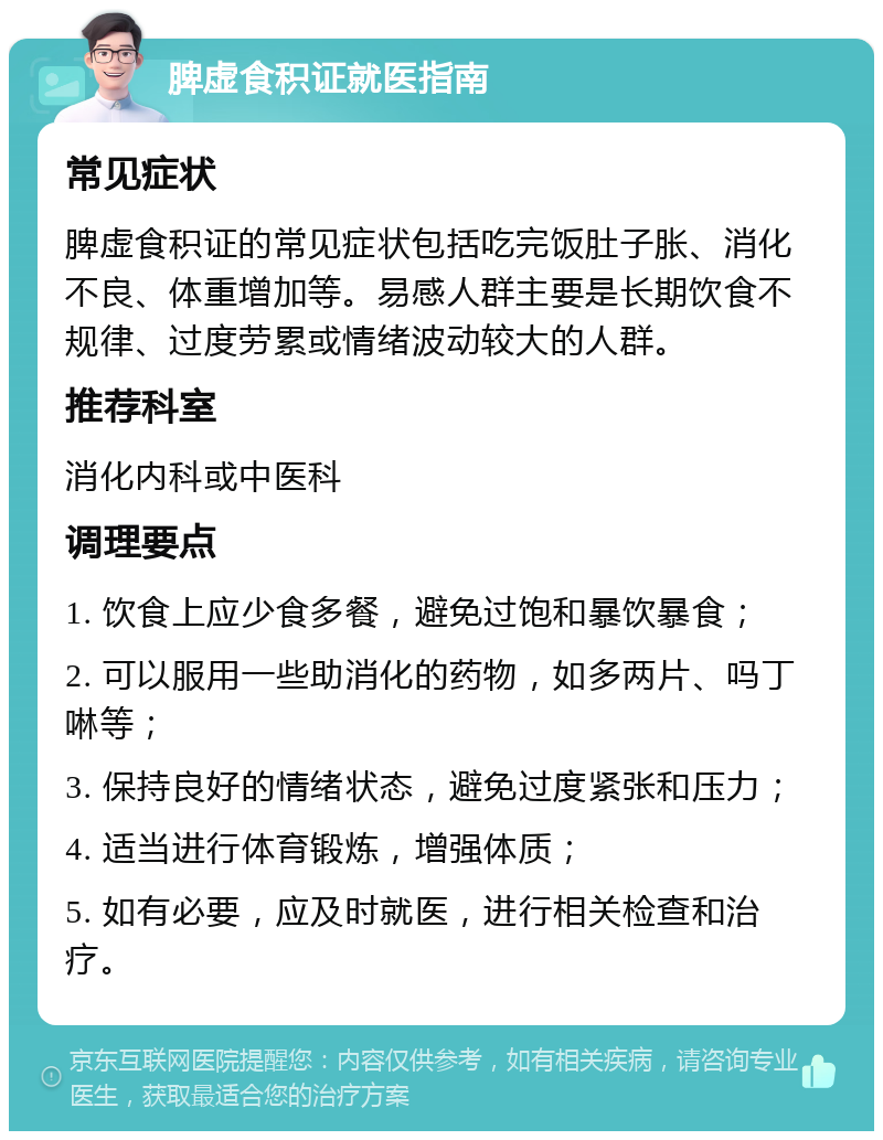 脾虚食积证就医指南 常见症状 脾虚食积证的常见症状包括吃完饭肚子胀、消化不良、体重增加等。易感人群主要是长期饮食不规律、过度劳累或情绪波动较大的人群。 推荐科室 消化内科或中医科 调理要点 1. 饮食上应少食多餐，避免过饱和暴饮暴食； 2. 可以服用一些助消化的药物，如多两片、吗丁啉等； 3. 保持良好的情绪状态，避免过度紧张和压力； 4. 适当进行体育锻炼，增强体质； 5. 如有必要，应及时就医，进行相关检查和治疗。