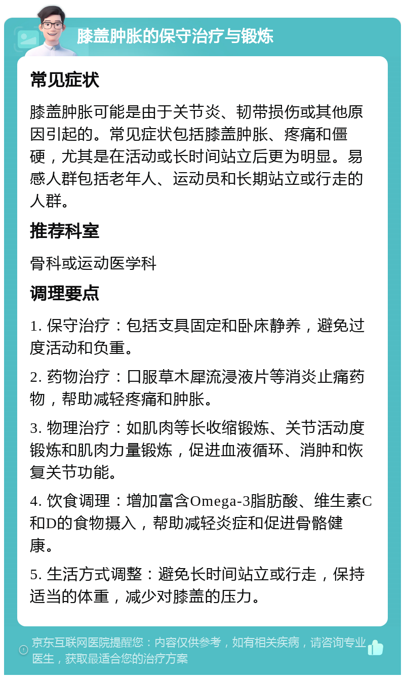 膝盖肿胀的保守治疗与锻炼 常见症状 膝盖肿胀可能是由于关节炎、韧带损伤或其他原因引起的。常见症状包括膝盖肿胀、疼痛和僵硬，尤其是在活动或长时间站立后更为明显。易感人群包括老年人、运动员和长期站立或行走的人群。 推荐科室 骨科或运动医学科 调理要点 1. 保守治疗：包括支具固定和卧床静养，避免过度活动和负重。 2. 药物治疗：口服草木犀流浸液片等消炎止痛药物，帮助减轻疼痛和肿胀。 3. 物理治疗：如肌肉等长收缩锻炼、关节活动度锻炼和肌肉力量锻炼，促进血液循环、消肿和恢复关节功能。 4. 饮食调理：增加富含Omega-3脂肪酸、维生素C和D的食物摄入，帮助减轻炎症和促进骨骼健康。 5. 生活方式调整：避免长时间站立或行走，保持适当的体重，减少对膝盖的压力。