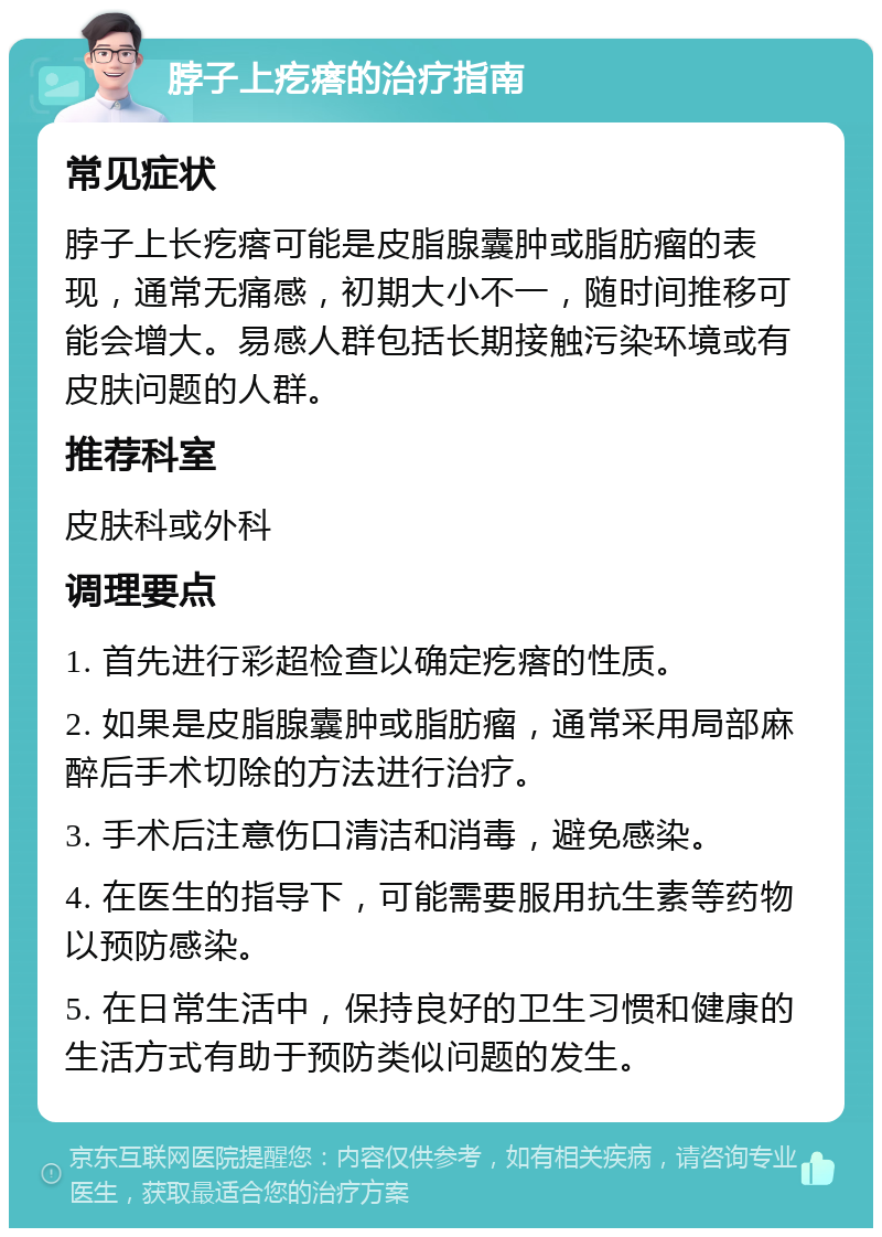 脖子上疙瘩的治疗指南 常见症状 脖子上长疙瘩可能是皮脂腺囊肿或脂肪瘤的表现，通常无痛感，初期大小不一，随时间推移可能会增大。易感人群包括长期接触污染环境或有皮肤问题的人群。 推荐科室 皮肤科或外科 调理要点 1. 首先进行彩超检查以确定疙瘩的性质。 2. 如果是皮脂腺囊肿或脂肪瘤，通常采用局部麻醉后手术切除的方法进行治疗。 3. 手术后注意伤口清洁和消毒，避免感染。 4. 在医生的指导下，可能需要服用抗生素等药物以预防感染。 5. 在日常生活中，保持良好的卫生习惯和健康的生活方式有助于预防类似问题的发生。