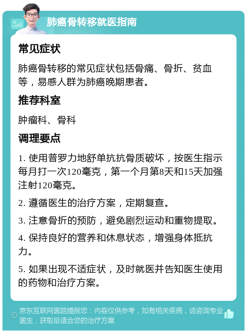 肺癌骨转移就医指南 常见症状 肺癌骨转移的常见症状包括骨痛、骨折、贫血等，易感人群为肺癌晚期患者。 推荐科室 肿瘤科、骨科 调理要点 1. 使用普罗力地舒单抗抗骨质破坏，按医生指示每月打一次120毫克，第一个月第8天和15天加强注射120毫克。 2. 遵循医生的治疗方案，定期复查。 3. 注意骨折的预防，避免剧烈运动和重物提取。 4. 保持良好的营养和休息状态，增强身体抵抗力。 5. 如果出现不适症状，及时就医并告知医生使用的药物和治疗方案。