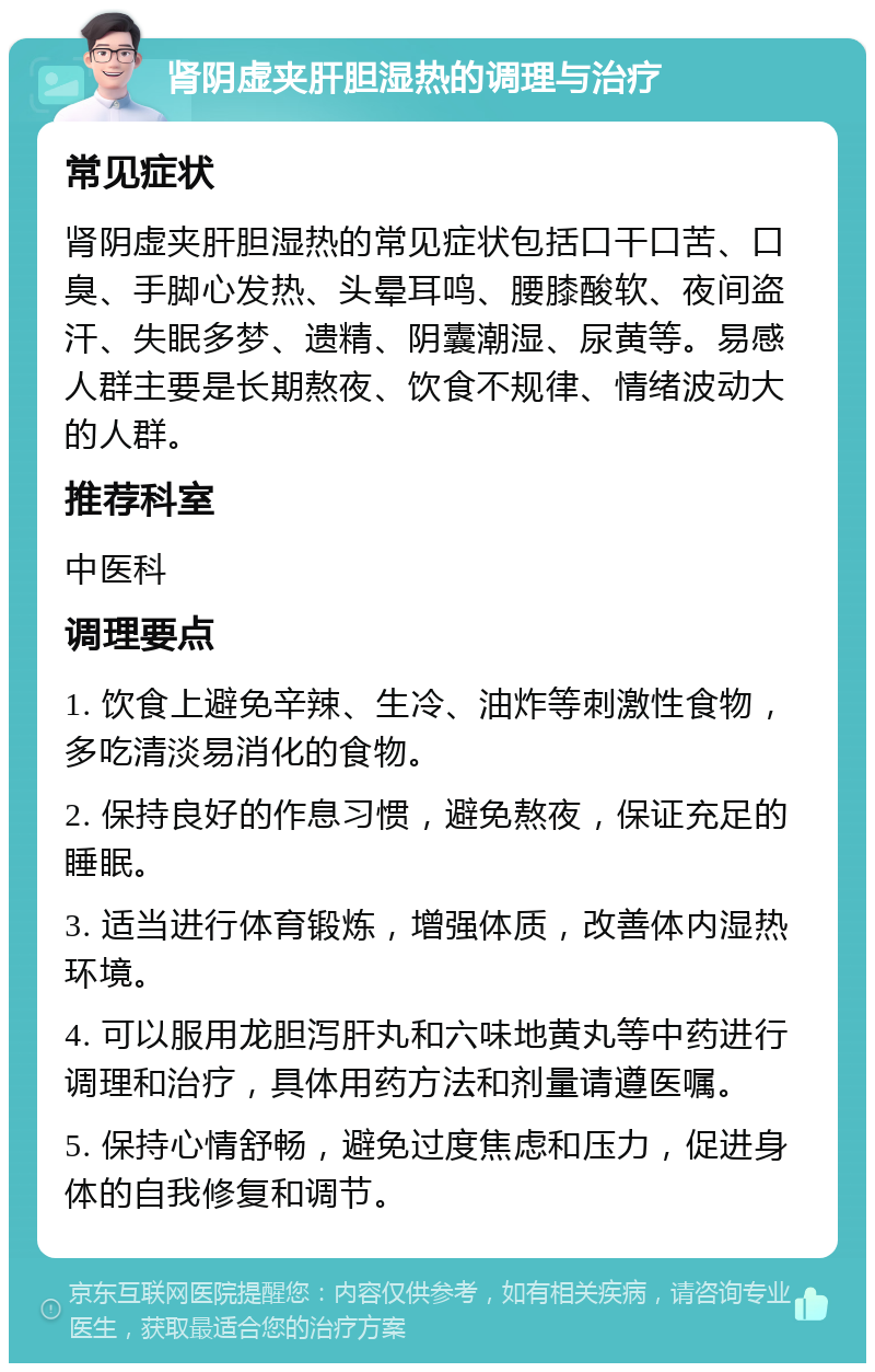 肾阴虚夹肝胆湿热的调理与治疗 常见症状 肾阴虚夹肝胆湿热的常见症状包括口干口苦、口臭、手脚心发热、头晕耳鸣、腰膝酸软、夜间盗汗、失眠多梦、遗精、阴囊潮湿、尿黄等。易感人群主要是长期熬夜、饮食不规律、情绪波动大的人群。 推荐科室 中医科 调理要点 1. 饮食上避免辛辣、生冷、油炸等刺激性食物，多吃清淡易消化的食物。 2. 保持良好的作息习惯，避免熬夜，保证充足的睡眠。 3. 适当进行体育锻炼，增强体质，改善体内湿热环境。 4. 可以服用龙胆泻肝丸和六味地黄丸等中药进行调理和治疗，具体用药方法和剂量请遵医嘱。 5. 保持心情舒畅，避免过度焦虑和压力，促进身体的自我修复和调节。