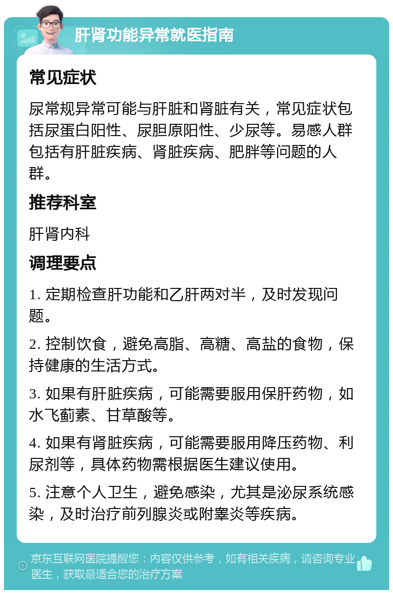 肝肾功能异常就医指南 常见症状 尿常规异常可能与肝脏和肾脏有关，常见症状包括尿蛋白阳性、尿胆原阳性、少尿等。易感人群包括有肝脏疾病、肾脏疾病、肥胖等问题的人群。 推荐科室 肝肾内科 调理要点 1. 定期检查肝功能和乙肝两对半，及时发现问题。 2. 控制饮食，避免高脂、高糖、高盐的食物，保持健康的生活方式。 3. 如果有肝脏疾病，可能需要服用保肝药物，如水飞蓟素、甘草酸等。 4. 如果有肾脏疾病，可能需要服用降压药物、利尿剂等，具体药物需根据医生建议使用。 5. 注意个人卫生，避免感染，尤其是泌尿系统感染，及时治疗前列腺炎或附睾炎等疾病。