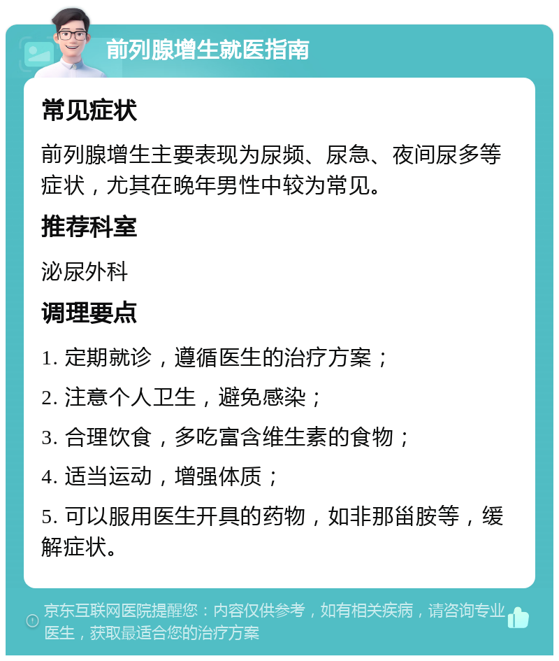 前列腺增生就医指南 常见症状 前列腺增生主要表现为尿频、尿急、夜间尿多等症状，尤其在晚年男性中较为常见。 推荐科室 泌尿外科 调理要点 1. 定期就诊，遵循医生的治疗方案； 2. 注意个人卫生，避免感染； 3. 合理饮食，多吃富含维生素的食物； 4. 适当运动，增强体质； 5. 可以服用医生开具的药物，如非那甾胺等，缓解症状。