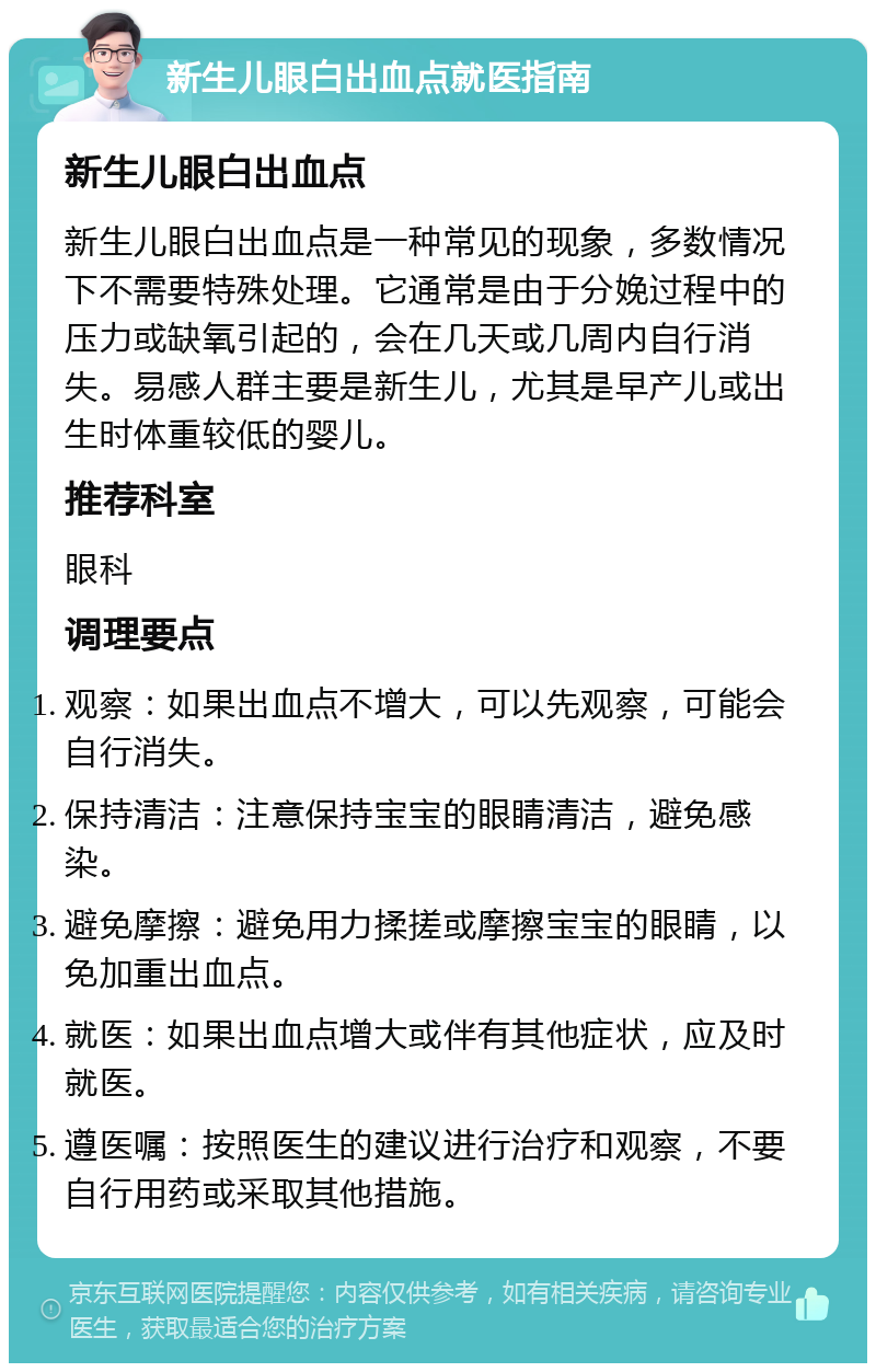 新生儿眼白出血点就医指南 新生儿眼白出血点 新生儿眼白出血点是一种常见的现象，多数情况下不需要特殊处理。它通常是由于分娩过程中的压力或缺氧引起的，会在几天或几周内自行消失。易感人群主要是新生儿，尤其是早产儿或出生时体重较低的婴儿。 推荐科室 眼科 调理要点 观察：如果出血点不增大，可以先观察，可能会自行消失。 保持清洁：注意保持宝宝的眼睛清洁，避免感染。 避免摩擦：避免用力揉搓或摩擦宝宝的眼睛，以免加重出血点。 就医：如果出血点增大或伴有其他症状，应及时就医。 遵医嘱：按照医生的建议进行治疗和观察，不要自行用药或采取其他措施。