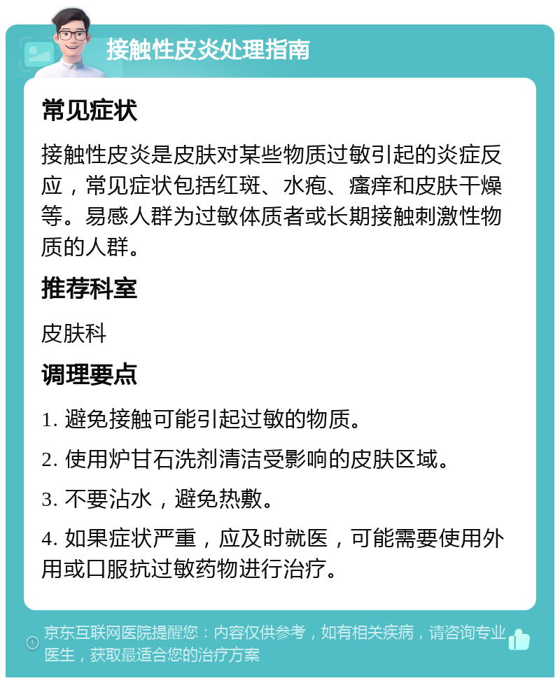 接触性皮炎处理指南 常见症状 接触性皮炎是皮肤对某些物质过敏引起的炎症反应，常见症状包括红斑、水疱、瘙痒和皮肤干燥等。易感人群为过敏体质者或长期接触刺激性物质的人群。 推荐科室 皮肤科 调理要点 1. 避免接触可能引起过敏的物质。 2. 使用炉甘石洗剂清洁受影响的皮肤区域。 3. 不要沾水，避免热敷。 4. 如果症状严重，应及时就医，可能需要使用外用或口服抗过敏药物进行治疗。