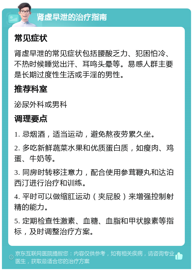 肾虚早泄的治疗指南 常见症状 肾虚早泄的常见症状包括腰酸乏力、犯困怕冷、不热时候睡觉出汗、耳鸣头晕等。易感人群主要是长期过度性生活或手淫的男性。 推荐科室 泌尿外科或男科 调理要点 1. 忌烟酒，适当运动，避免熬夜劳累久坐。 2. 多吃新鲜蔬菜水果和优质蛋白质，如瘦肉、鸡蛋、牛奶等。 3. 同房时转移注意力，配合使用参茸鞭丸和达泊西汀进行治疗和训练。 4. 平时可以做缩肛运动（夹屁股）来增强控制射精的能力。 5. 定期检查性激素、血糖、血脂和甲状腺素等指标，及时调整治疗方案。