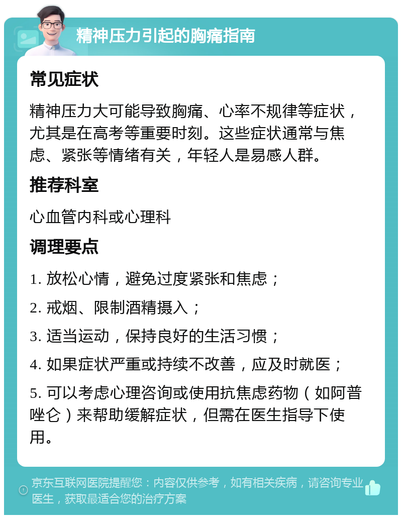 精神压力引起的胸痛指南 常见症状 精神压力大可能导致胸痛、心率不规律等症状，尤其是在高考等重要时刻。这些症状通常与焦虑、紧张等情绪有关，年轻人是易感人群。 推荐科室 心血管内科或心理科 调理要点 1. 放松心情，避免过度紧张和焦虑； 2. 戒烟、限制酒精摄入； 3. 适当运动，保持良好的生活习惯； 4. 如果症状严重或持续不改善，应及时就医； 5. 可以考虑心理咨询或使用抗焦虑药物（如阿普唑仑）来帮助缓解症状，但需在医生指导下使用。