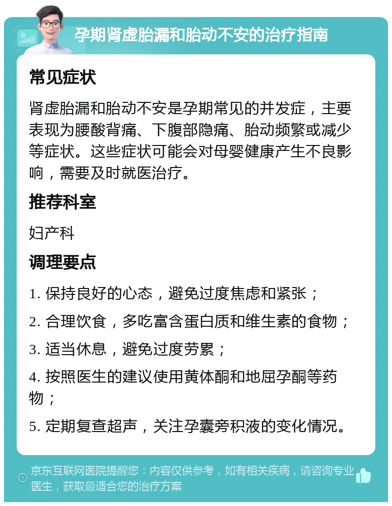 孕期肾虚胎漏和胎动不安的治疗指南 常见症状 肾虚胎漏和胎动不安是孕期常见的并发症，主要表现为腰酸背痛、下腹部隐痛、胎动频繁或减少等症状。这些症状可能会对母婴健康产生不良影响，需要及时就医治疗。 推荐科室 妇产科 调理要点 1. 保持良好的心态，避免过度焦虑和紧张； 2. 合理饮食，多吃富含蛋白质和维生素的食物； 3. 适当休息，避免过度劳累； 4. 按照医生的建议使用黄体酮和地屈孕酮等药物； 5. 定期复查超声，关注孕囊旁积液的变化情况。