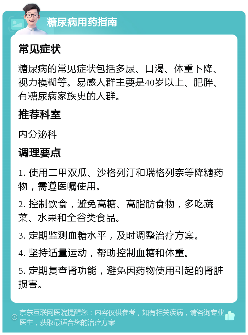 糖尿病用药指南 常见症状 糖尿病的常见症状包括多尿、口渴、体重下降、视力模糊等。易感人群主要是40岁以上、肥胖、有糖尿病家族史的人群。 推荐科室 内分泌科 调理要点 1. 使用二甲双瓜、沙格列汀和瑞格列奈等降糖药物，需遵医嘱使用。 2. 控制饮食，避免高糖、高脂肪食物，多吃蔬菜、水果和全谷类食品。 3. 定期监测血糖水平，及时调整治疗方案。 4. 坚持适量运动，帮助控制血糖和体重。 5. 定期复查肾功能，避免因药物使用引起的肾脏损害。