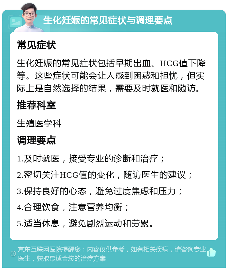 生化妊娠的常见症状与调理要点 常见症状 生化妊娠的常见症状包括早期出血、HCG值下降等。这些症状可能会让人感到困惑和担忧，但实际上是自然选择的结果，需要及时就医和随访。 推荐科室 生殖医学科 调理要点 1.及时就医，接受专业的诊断和治疗； 2.密切关注HCG值的变化，随访医生的建议； 3.保持良好的心态，避免过度焦虑和压力； 4.合理饮食，注意营养均衡； 5.适当休息，避免剧烈运动和劳累。