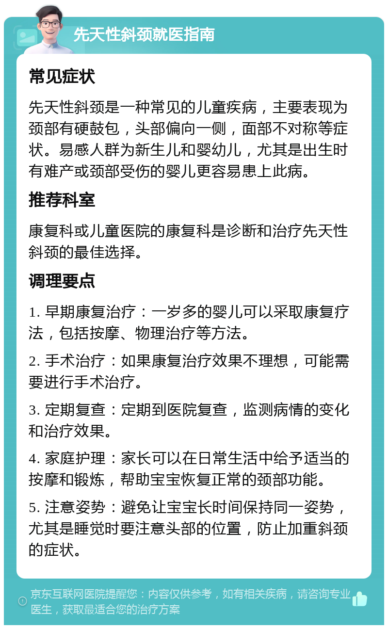 先天性斜颈就医指南 常见症状 先天性斜颈是一种常见的儿童疾病，主要表现为颈部有硬鼓包，头部偏向一侧，面部不对称等症状。易感人群为新生儿和婴幼儿，尤其是出生时有难产或颈部受伤的婴儿更容易患上此病。 推荐科室 康复科或儿童医院的康复科是诊断和治疗先天性斜颈的最佳选择。 调理要点 1. 早期康复治疗：一岁多的婴儿可以采取康复疗法，包括按摩、物理治疗等方法。 2. 手术治疗：如果康复治疗效果不理想，可能需要进行手术治疗。 3. 定期复查：定期到医院复查，监测病情的变化和治疗效果。 4. 家庭护理：家长可以在日常生活中给予适当的按摩和锻炼，帮助宝宝恢复正常的颈部功能。 5. 注意姿势：避免让宝宝长时间保持同一姿势，尤其是睡觉时要注意头部的位置，防止加重斜颈的症状。