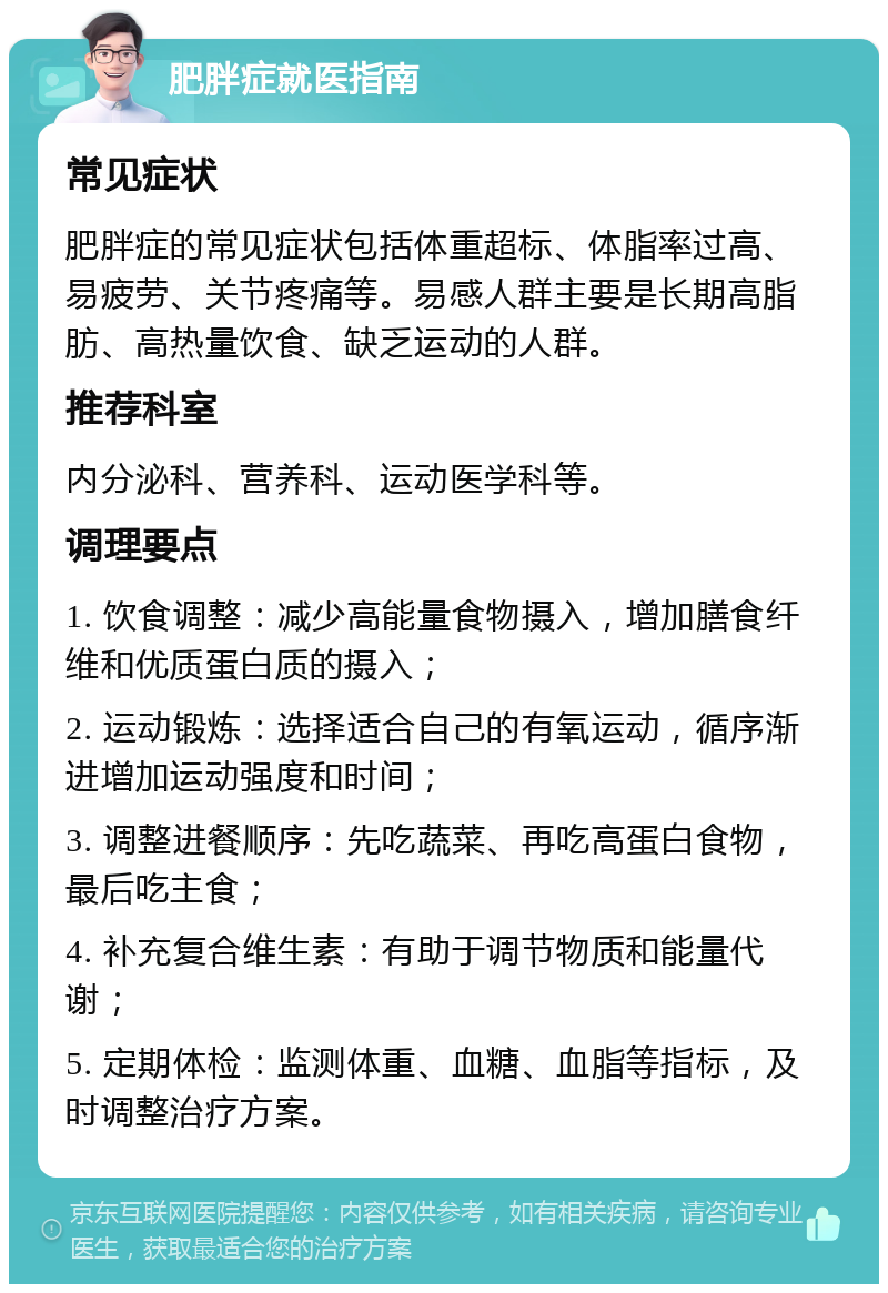 肥胖症就医指南 常见症状 肥胖症的常见症状包括体重超标、体脂率过高、易疲劳、关节疼痛等。易感人群主要是长期高脂肪、高热量饮食、缺乏运动的人群。 推荐科室 内分泌科、营养科、运动医学科等。 调理要点 1. 饮食调整：减少高能量食物摄入，增加膳食纤维和优质蛋白质的摄入； 2. 运动锻炼：选择适合自己的有氧运动，循序渐进增加运动强度和时间； 3. 调整进餐顺序：先吃蔬菜、再吃高蛋白食物，最后吃主食； 4. 补充复合维生素：有助于调节物质和能量代谢； 5. 定期体检：监测体重、血糖、血脂等指标，及时调整治疗方案。