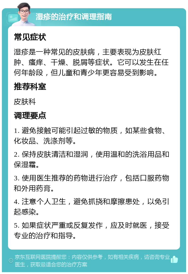 湿疹的治疗和调理指南 常见症状 湿疹是一种常见的皮肤病，主要表现为皮肤红肿、瘙痒、干燥、脱屑等症状。它可以发生在任何年龄段，但儿童和青少年更容易受到影响。 推荐科室 皮肤科 调理要点 1. 避免接触可能引起过敏的物质，如某些食物、化妆品、洗涤剂等。 2. 保持皮肤清洁和湿润，使用温和的洗浴用品和保湿霜。 3. 使用医生推荐的药物进行治疗，包括口服药物和外用药膏。 4. 注意个人卫生，避免抓挠和摩擦患处，以免引起感染。 5. 如果症状严重或反复发作，应及时就医，接受专业的治疗和指导。