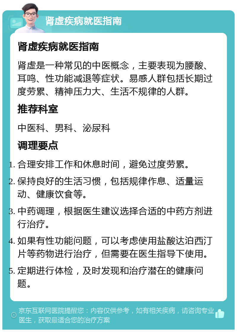 肾虚疾病就医指南 肾虚疾病就医指南 肾虚是一种常见的中医概念，主要表现为腰酸、耳鸣、性功能减退等症状。易感人群包括长期过度劳累、精神压力大、生活不规律的人群。 推荐科室 中医科、男科、泌尿科 调理要点 合理安排工作和休息时间，避免过度劳累。 保持良好的生活习惯，包括规律作息、适量运动、健康饮食等。 中药调理，根据医生建议选择合适的中药方剂进行治疗。 如果有性功能问题，可以考虑使用盐酸达泊西汀片等药物进行治疗，但需要在医生指导下使用。 定期进行体检，及时发现和治疗潜在的健康问题。