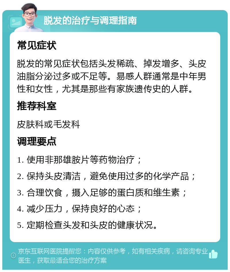 脱发的治疗与调理指南 常见症状 脱发的常见症状包括头发稀疏、掉发增多、头皮油脂分泌过多或不足等。易感人群通常是中年男性和女性，尤其是那些有家族遗传史的人群。 推荐科室 皮肤科或毛发科 调理要点 1. 使用非那雄胺片等药物治疗； 2. 保持头皮清洁，避免使用过多的化学产品； 3. 合理饮食，摄入足够的蛋白质和维生素； 4. 减少压力，保持良好的心态； 5. 定期检查头发和头皮的健康状况。