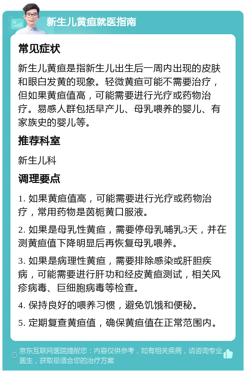 新生儿黄疸就医指南 常见症状 新生儿黄疸是指新生儿出生后一周内出现的皮肤和眼白发黄的现象。轻微黄疸可能不需要治疗，但如果黄疸值高，可能需要进行光疗或药物治疗。易感人群包括早产儿、母乳喂养的婴儿、有家族史的婴儿等。 推荐科室 新生儿科 调理要点 1. 如果黄疸值高，可能需要进行光疗或药物治疗，常用药物是茵栀黄口服液。 2. 如果是母乳性黄疸，需要停母乳哺乳3天，并在测黄疸值下降明显后再恢复母乳喂养。 3. 如果是病理性黄疸，需要排除感染或肝胆疾病，可能需要进行肝功和经皮黄疸测试，相关风疹病毒、巨细胞病毒等检查。 4. 保持良好的喂养习惯，避免饥饿和便秘。 5. 定期复查黄疸值，确保黄疸值在正常范围内。