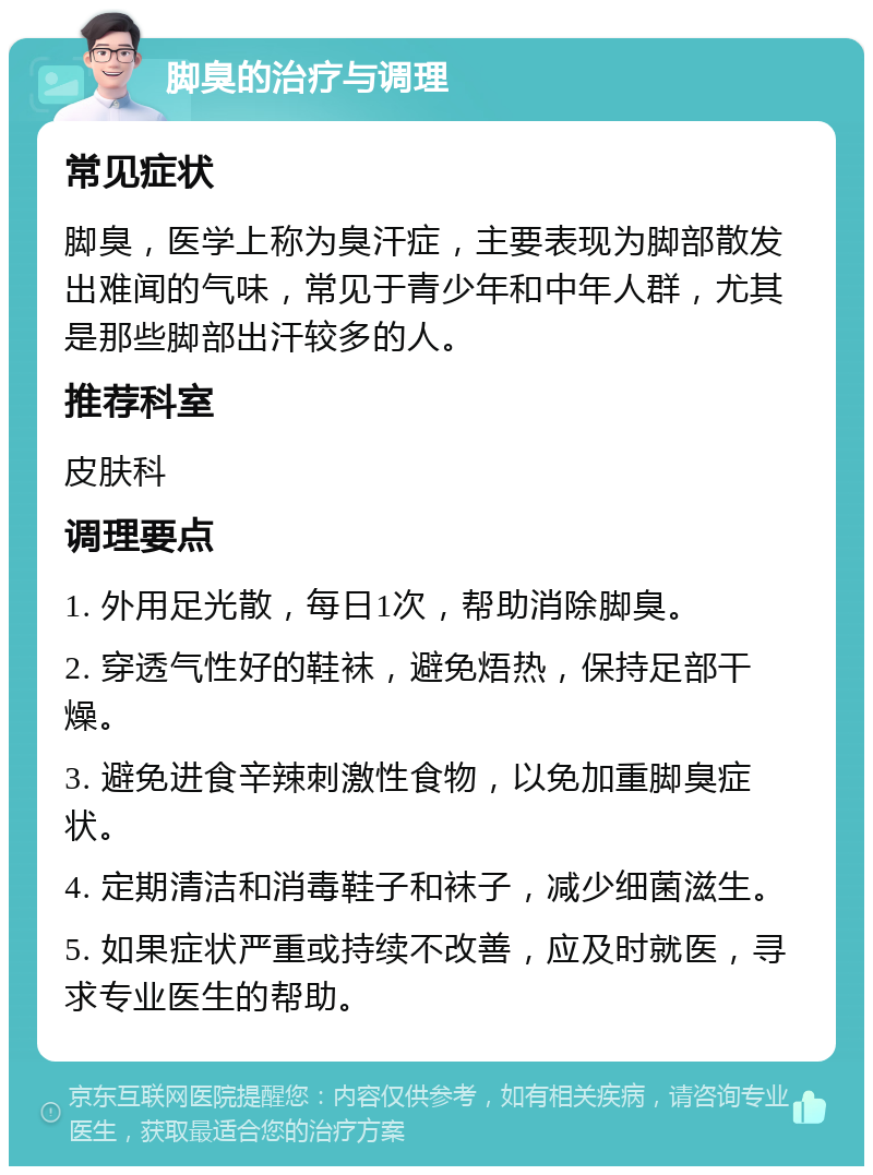 脚臭的治疗与调理 常见症状 脚臭，医学上称为臭汗症，主要表现为脚部散发出难闻的气味，常见于青少年和中年人群，尤其是那些脚部出汗较多的人。 推荐科室 皮肤科 调理要点 1. 外用足光散，每日1次，帮助消除脚臭。 2. 穿透气性好的鞋袜，避免焐热，保持足部干燥。 3. 避免进食辛辣刺激性食物，以免加重脚臭症状。 4. 定期清洁和消毒鞋子和袜子，减少细菌滋生。 5. 如果症状严重或持续不改善，应及时就医，寻求专业医生的帮助。