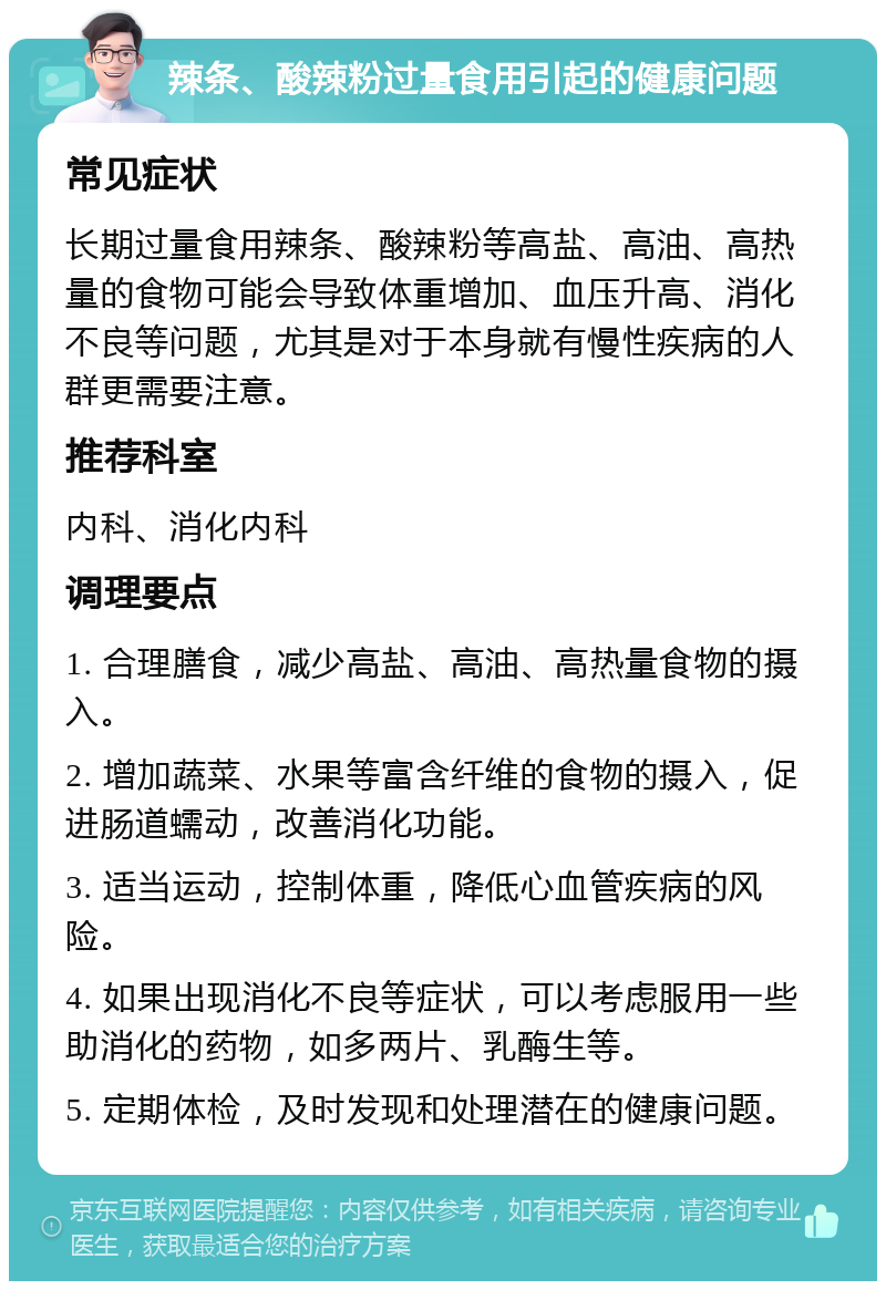 辣条、酸辣粉过量食用引起的健康问题 常见症状 长期过量食用辣条、酸辣粉等高盐、高油、高热量的食物可能会导致体重增加、血压升高、消化不良等问题，尤其是对于本身就有慢性疾病的人群更需要注意。 推荐科室 内科、消化内科 调理要点 1. 合理膳食，减少高盐、高油、高热量食物的摄入。 2. 增加蔬菜、水果等富含纤维的食物的摄入，促进肠道蠕动，改善消化功能。 3. 适当运动，控制体重，降低心血管疾病的风险。 4. 如果出现消化不良等症状，可以考虑服用一些助消化的药物，如多两片、乳酶生等。 5. 定期体检，及时发现和处理潜在的健康问题。