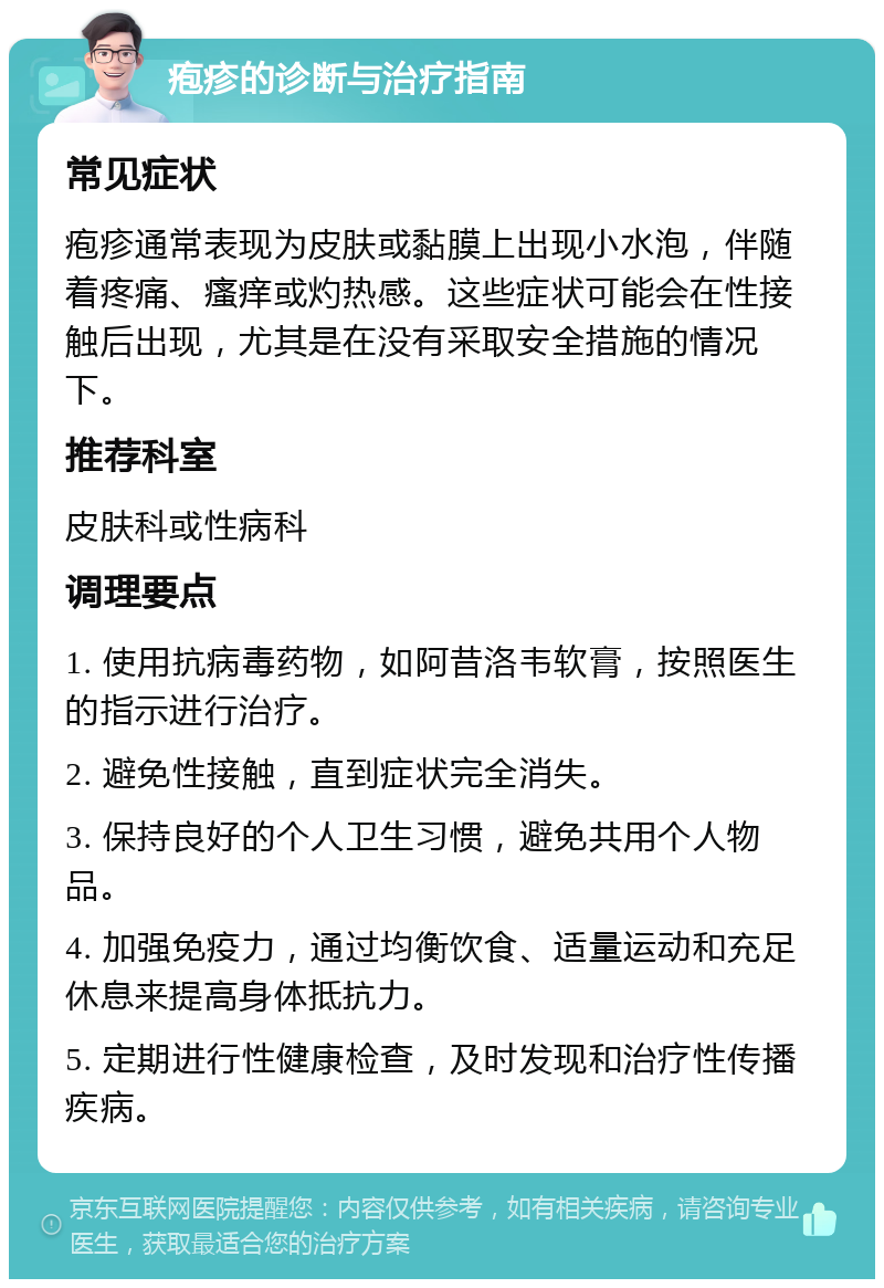 疱疹的诊断与治疗指南 常见症状 疱疹通常表现为皮肤或黏膜上出现小水泡，伴随着疼痛、瘙痒或灼热感。这些症状可能会在性接触后出现，尤其是在没有采取安全措施的情况下。 推荐科室 皮肤科或性病科 调理要点 1. 使用抗病毒药物，如阿昔洛韦软膏，按照医生的指示进行治疗。 2. 避免性接触，直到症状完全消失。 3. 保持良好的个人卫生习惯，避免共用个人物品。 4. 加强免疫力，通过均衡饮食、适量运动和充足休息来提高身体抵抗力。 5. 定期进行性健康检查，及时发现和治疗性传播疾病。