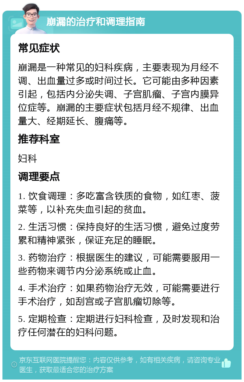 崩漏的治疗和调理指南 常见症状 崩漏是一种常见的妇科疾病，主要表现为月经不调、出血量过多或时间过长。它可能由多种因素引起，包括内分泌失调、子宫肌瘤、子宫内膜异位症等。崩漏的主要症状包括月经不规律、出血量大、经期延长、腹痛等。 推荐科室 妇科 调理要点 1. 饮食调理：多吃富含铁质的食物，如红枣、菠菜等，以补充失血引起的贫血。 2. 生活习惯：保持良好的生活习惯，避免过度劳累和精神紧张，保证充足的睡眠。 3. 药物治疗：根据医生的建议，可能需要服用一些药物来调节内分泌系统或止血。 4. 手术治疗：如果药物治疗无效，可能需要进行手术治疗，如刮宫或子宫肌瘤切除等。 5. 定期检查：定期进行妇科检查，及时发现和治疗任何潜在的妇科问题。