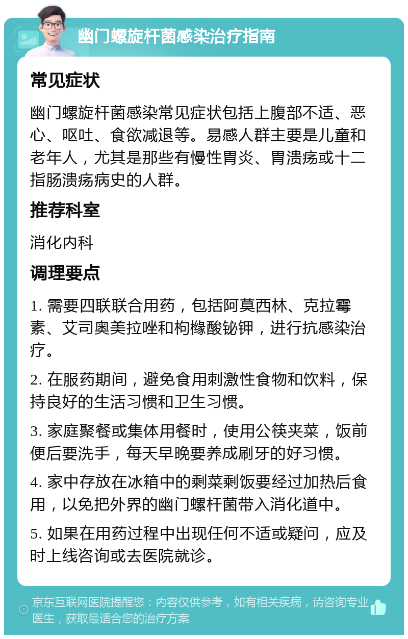 幽门螺旋杆菌感染治疗指南 常见症状 幽门螺旋杆菌感染常见症状包括上腹部不适、恶心、呕吐、食欲减退等。易感人群主要是儿童和老年人，尤其是那些有慢性胃炎、胃溃疡或十二指肠溃疡病史的人群。 推荐科室 消化内科 调理要点 1. 需要四联联合用药，包括阿莫西林、克拉霉素、艾司奥美拉唑和枸橼酸铋钾，进行抗感染治疗。 2. 在服药期间，避免食用刺激性食物和饮料，保持良好的生活习惯和卫生习惯。 3. 家庭聚餐或集体用餐时，使用公筷夹菜，饭前便后要洗手，每天早晚要养成刷牙的好习惯。 4. 家中存放在冰箱中的剩菜剩饭要经过加热后食用，以免把外界的幽门螺杆菌带入消化道中。 5. 如果在用药过程中出现任何不适或疑问，应及时上线咨询或去医院就诊。