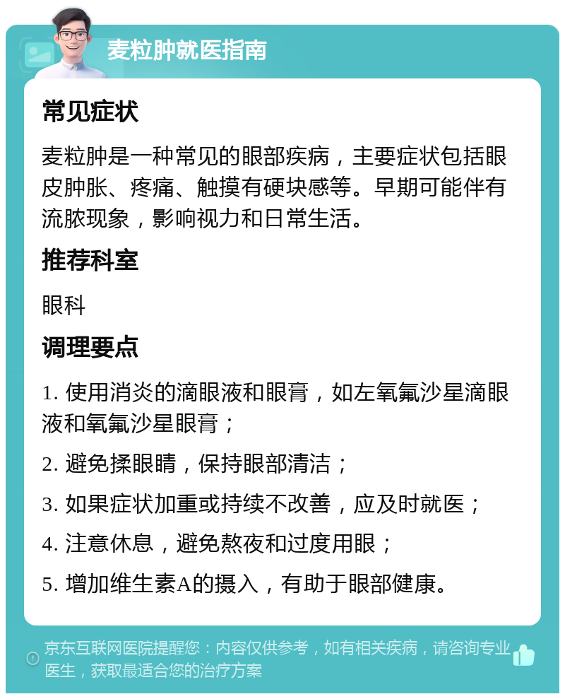 麦粒肿就医指南 常见症状 麦粒肿是一种常见的眼部疾病，主要症状包括眼皮肿胀、疼痛、触摸有硬块感等。早期可能伴有流脓现象，影响视力和日常生活。 推荐科室 眼科 调理要点 1. 使用消炎的滴眼液和眼膏，如左氧氟沙星滴眼液和氧氟沙星眼膏； 2. 避免揉眼睛，保持眼部清洁； 3. 如果症状加重或持续不改善，应及时就医； 4. 注意休息，避免熬夜和过度用眼； 5. 增加维生素A的摄入，有助于眼部健康。