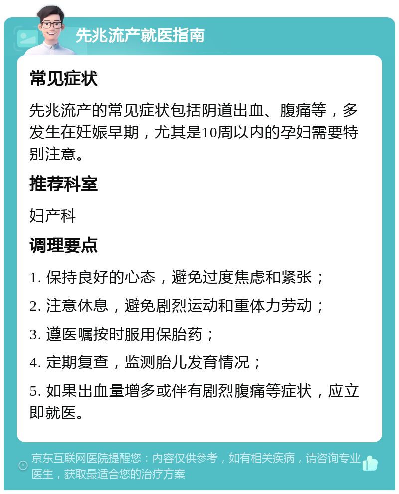 先兆流产就医指南 常见症状 先兆流产的常见症状包括阴道出血、腹痛等，多发生在妊娠早期，尤其是10周以内的孕妇需要特别注意。 推荐科室 妇产科 调理要点 1. 保持良好的心态，避免过度焦虑和紧张； 2. 注意休息，避免剧烈运动和重体力劳动； 3. 遵医嘱按时服用保胎药； 4. 定期复查，监测胎儿发育情况； 5. 如果出血量增多或伴有剧烈腹痛等症状，应立即就医。