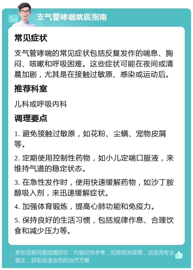 支气管哮喘就医指南 常见症状 支气管哮喘的常见症状包括反复发作的喘息、胸闷、咳嗽和呼吸困难。这些症状可能在夜间或清晨加剧，尤其是在接触过敏原、感染或运动后。 推荐科室 儿科或呼吸内科 调理要点 1. 避免接触过敏原，如花粉、尘螨、宠物皮屑等。 2. 定期使用控制性药物，如小儿定喘口服液，来维持气道的稳定状态。 3. 在急性发作时，使用快速缓解药物，如沙丁胺醇吸入剂，来迅速缓解症状。 4. 加强体育锻炼，提高心肺功能和免疫力。 5. 保持良好的生活习惯，包括规律作息、合理饮食和减少压力等。